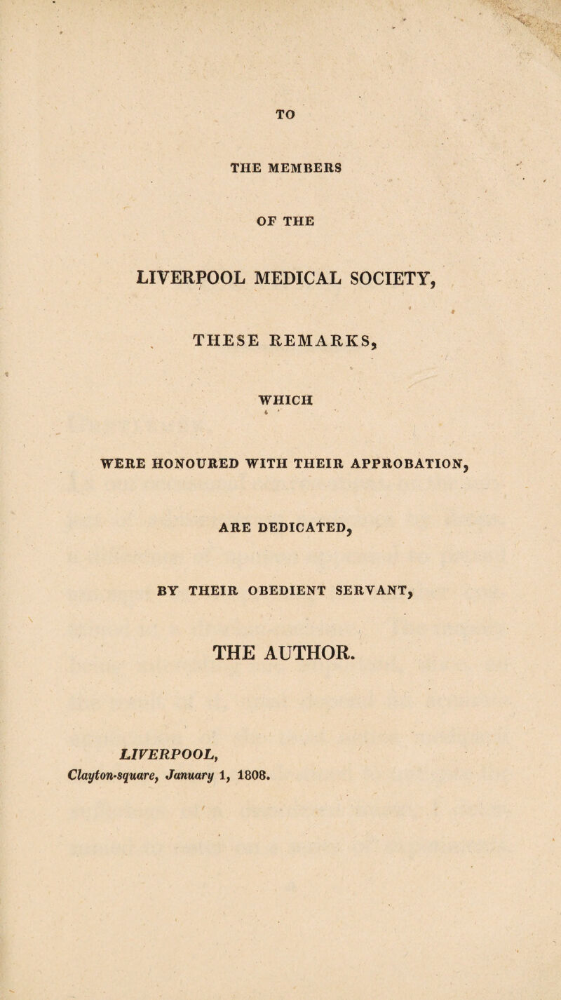 TO THE MEMBERS OF THE LIVERPOOL MEDICAL SOCIETY, • . THESE REMARKS, WHICH * *' ■ ' WERE HONOURED WITH THEIR APPROBATION, ARE DEDICATED, BY THEIR OBEDIENT SERVANT, THE AUTHOR. LIVERPOOL, Claytori'Sqmre, January 1, 1808.