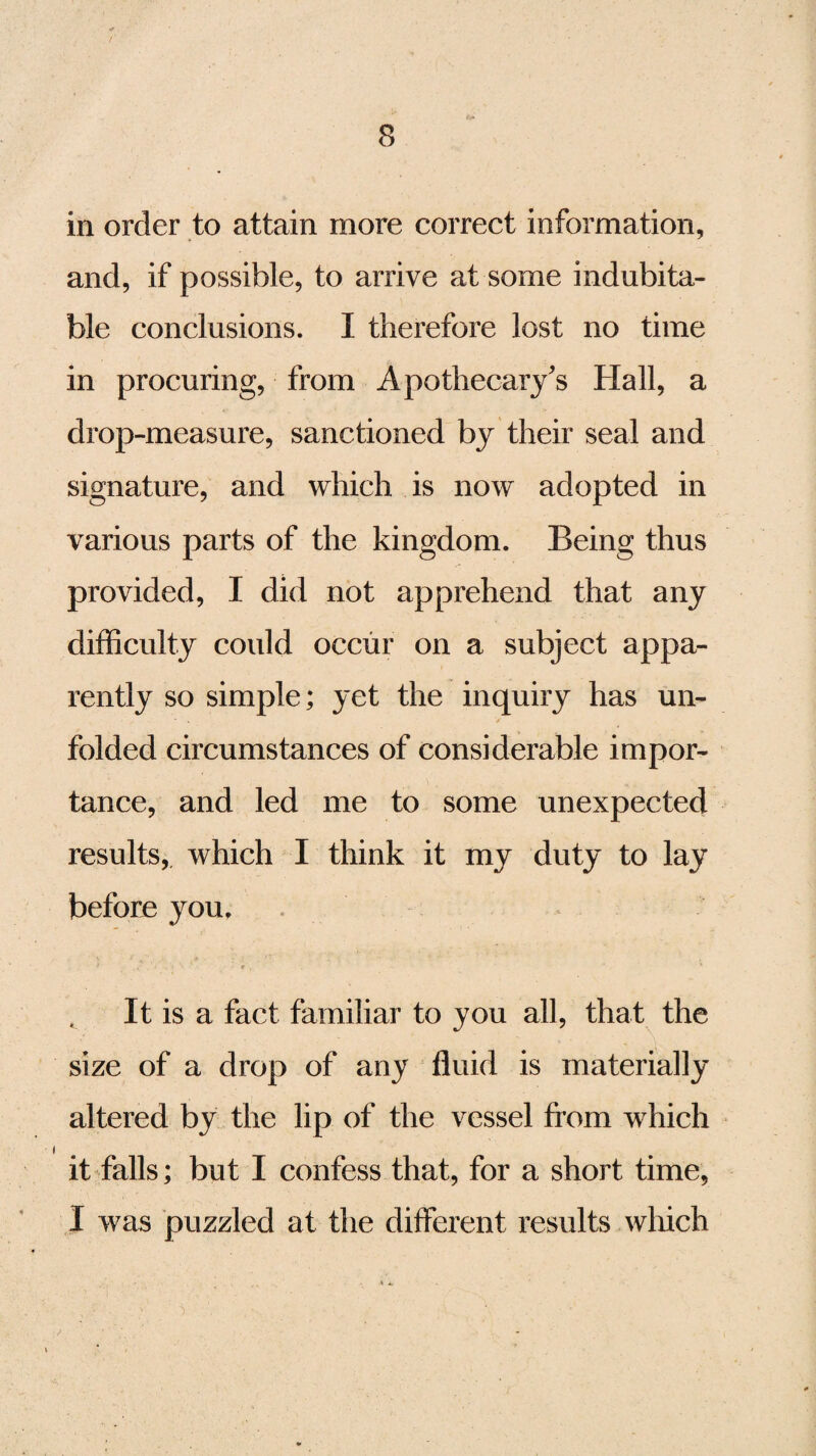 in order to attain more correct information, and, if possible, to arrive at some indubita¬ ble conclusions. I therefore lost no time in procuring, from Apothecary's Hall, a drop-measure, sanctioned by their seal and signature, and which is now adopted in various parts of the kingdom. Being thus provided, I did not apprehend that any difficulty could occur on a subject appa¬ rently so simple; yet the inquiry has un¬ folded circumstances of considerable impor¬ tance, and led me to some unexpected results, which I think it my duty to lay before you. It is a fact familiar to you all, that the size of a drop of any fluid is materially altered by the lip of the vessel from which it falls; but I confess that, for a short time, I was puzzled at the different results which