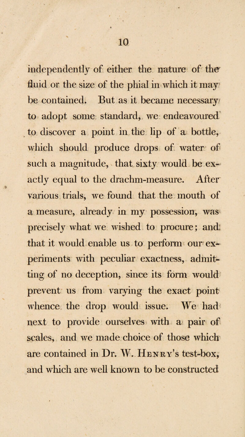 independently of either the nature of the fluid or the size of the phial in which it may be contained. But as it became necessary to adopt some standard, we endeavoured to discover a point in the lip of a bottle, which should produce drops of water of such a magnitude, that sixty would be ex¬ actly equal to the drachm-measure. Aftei various trials, we found that the mouth of a measure, already in my possession, was precisely what we wished to procure; and: that it would enable us to perform our ex¬ periments with peculiar exactness, admit¬ ting of no deception, since its form would prevent us from varying the exact point whence the drop wrould issue. We had next to provide ourselves with a pair of scales, and we made choice of those which are contained in Dr. W. Henry’s test-box, and which are well known to be constructed