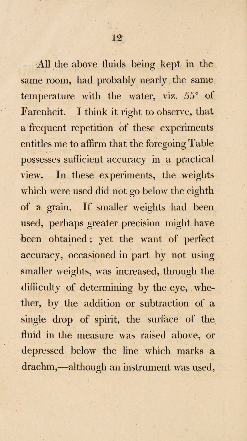 All the above fluids being kept in the same room, had probably nearly the same temperature with the water, viz. 55° of Farenheit. I think it right to observe, that a frequent repetition of these experiments entitles me to affirm that the foregoing Table possesses sufficient accuracy in a practical view. In these experiments, the weights which were used did not go below the eighth of a grain. If smaller weights had been used, perhaps greater precision might have been obtained; yet the want of perfect accuracy, occasioned in part by not using smaller weights, was increased, through the difficulty of determining by the eye, whe¬ ther, by the addition or subtraction of a single drop of spirit, the surface of the fluid in the measure was raised above, or depressed below the line which marks a drachm,—although an instrument was used.