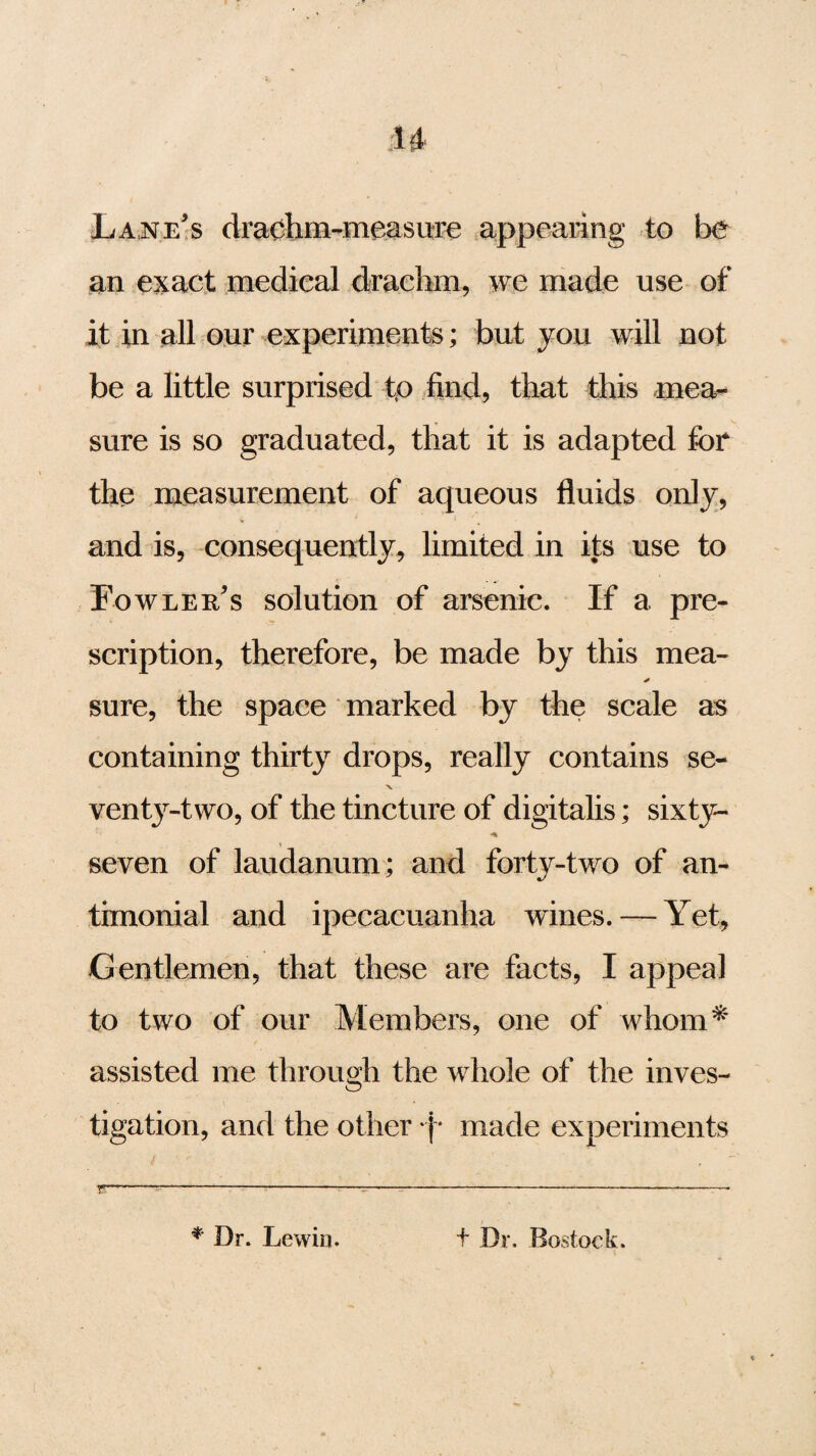 u Lane's drachm-measure appearing to be an exact medical drachm, we made use of it in all our experiments; but you will not be a little surprised tf> find, that this mea¬ sure is so graduated, that it is adapted for the measurement of aqueous fluids only, and is, consequently, limited in its use to Fowler's solution of arsenic. If a pre¬ scription, therefore, be made by this mea- * sure, the space marked by the scale as containing thirty drops, really contains se- X venty-two, of the tincture of digitalis; sixty- seven of laudanum; and forty-two of an- timonial and ipecacuanha wanes. — Yet, Gentlemen, that these are facts, I appeal to two of our Members, one of whom* assisted me through the whole of the inves¬ tigation, and the other j * made experiments * Dr. Lewiu. t Dr. Bostock.