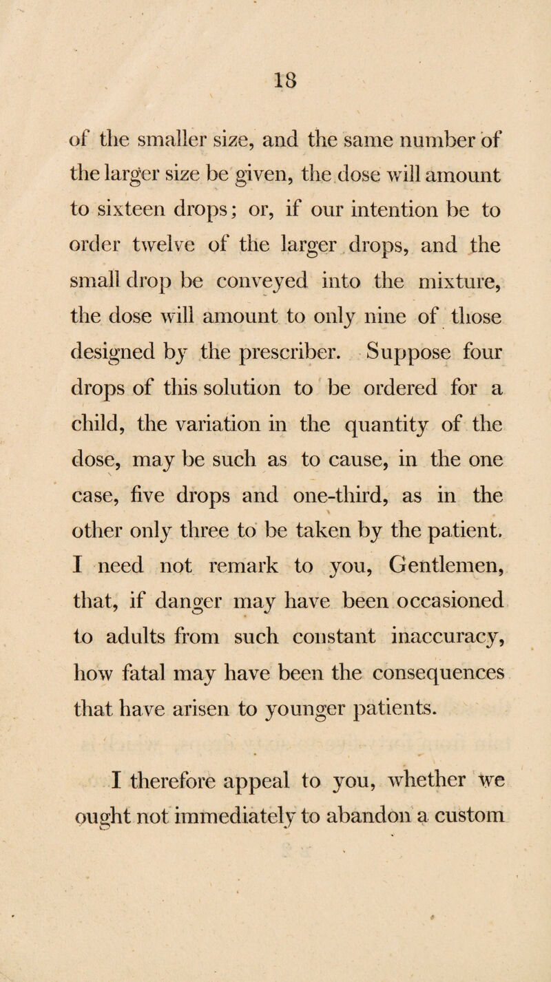 of the smaller size, and the same number of the larger size be given, the dose will amount to sixteen drops; or, if our intention be to order twelve of the larger drops, and the small drop be conveyed into the mixture, the dose will amount to only nine of those designed by the prescriber. Suppose four drops of this solution to be ordered for a child, the variation in the quantity of the dose, may be such as to cause, in the one case, five drops and one-third, as in the other only three to be taken by the patient, I need not remark to you, Gentlemen, that, if danger may have been occasioned to adults from such constant inaccuracy, how fatal may have been the consequences that have arisen to younger patients. I therefore appeal to you, whether we ought not immediately to abandon a custom