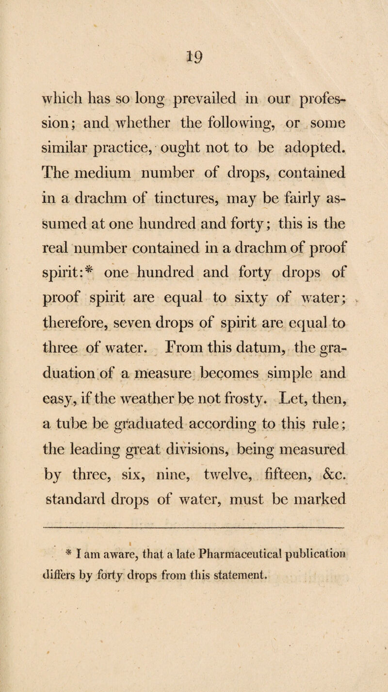 which has so long prevailed in our profes¬ sion; and whether the following, or some i similar practice, ought not to be adopted. The medium number of drops, contained in a drachm of tinctures, may be fairly as¬ sumed at one hundred and forty; this is the real number contained in a drachm of proof spirit:^ one hundred and forty drops of proof spirit are equal to sixty of water; therefore, seven drops of spirit are equal to three of wafer. From this datum, the gra¬ duation of a measure becomes simple and ?1 •> easy, if the weather be not frosty. Let, then, a tube be graduated according to this rule; the leading great divisions, being measured by three, six, nine, twelve, fifteen, &c. standard drops of water, must be marked * I am aware, that a late Pharmaceutical publication differs by forty drops from this statement.