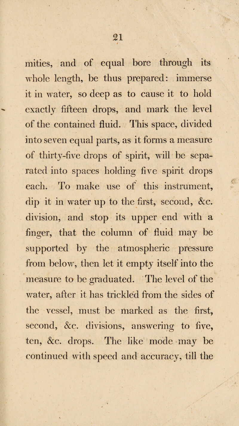 mities, and of equal bore through its whole length, be thus prepared: immerse it in water, so deep as to cause it to hold exactly fifteen drops, and mark the level of the contained fluid. This space, divided into seven equal parts, as it forms a measure of thirty-five drops of spirit, will be sepa¬ rated into spaces holding five spirit drops V each. To make use of this instrument, dip it in water up to the first, second, &c. division, and stop its upper end with a finger, that the column of fluid may be supported by the atmospheric pressure from below, then let it empty itself into the measure to be graduated. The level of the water, after it has trickled from the sides of the vessel, must be marked as the first, second, &c. divisions, answering to five, ten, &c. drops. The like mode may be continued with speed and accuracy, till the