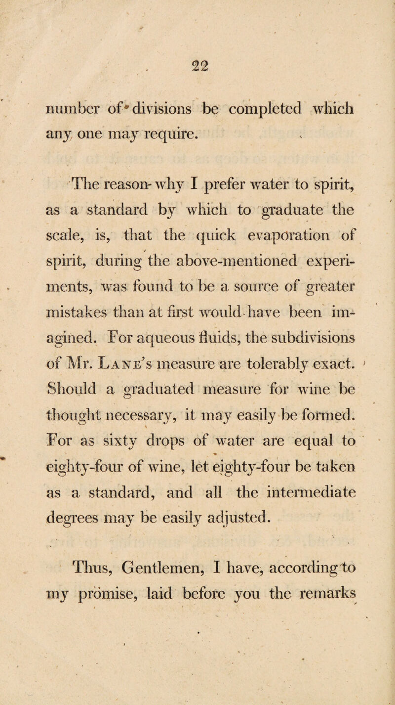 number of* divisions be completed which any, one may require. The reason-why I prefer water to spirit, as a standard by which to graduate the scale, is, that the quick evaporation of spirit, during the above-mentioned experi¬ ments, was found to be a source of greater mistakes than at first would-have been im¬ agined. For aqueous fluids, the subdivisions of Mr. Lanes measure are tolerably exact. Should a Graduated measure for wine be O thought necessary, it may easily be formed. For as sixty drops of water are equal to  m ~ • * i eighty-four of wine, let eighty-four be taken as a standard, and all the intermediate degrees may be easily adjusted. Thus, Gentlemen, I have, according to my promise, laid before you the remarks