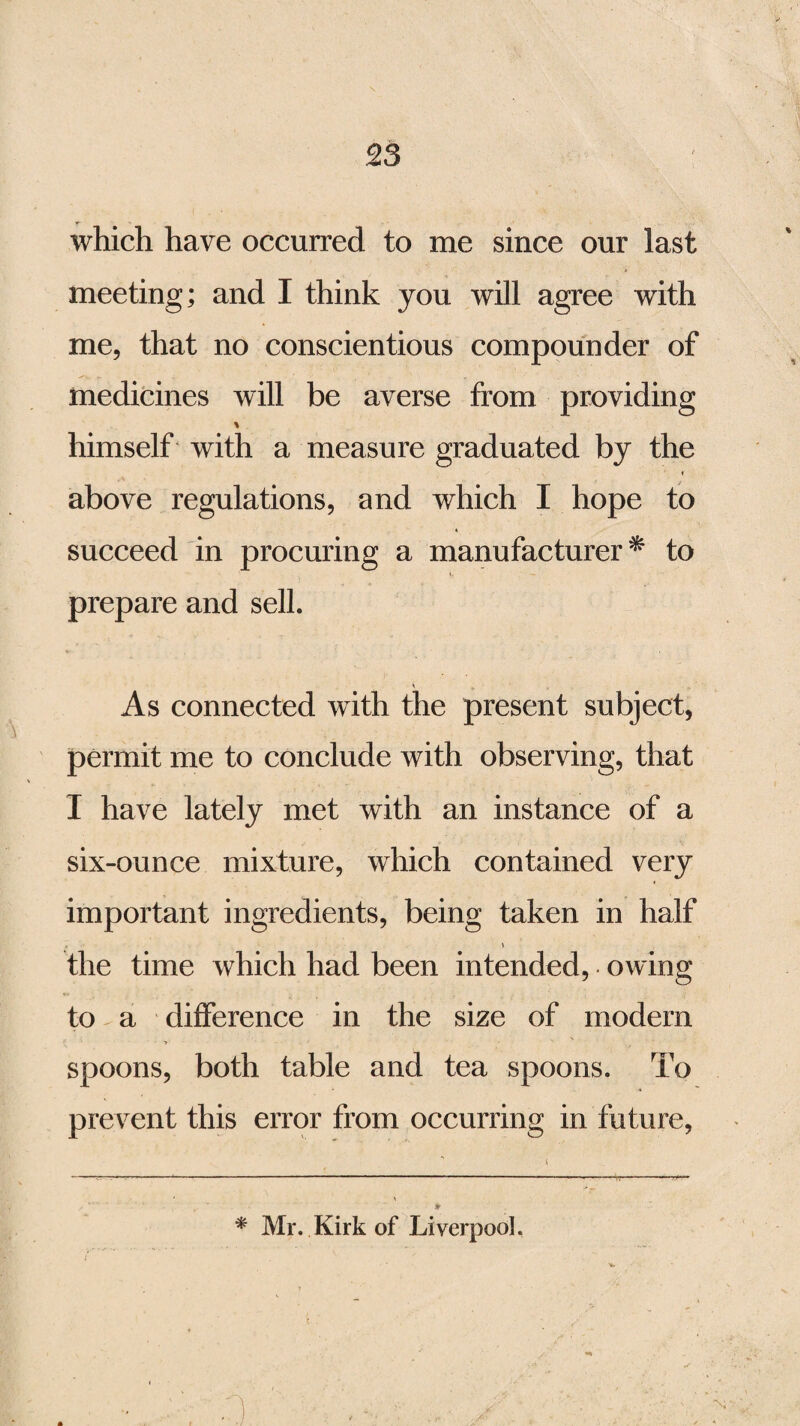 which have occurred to me since our last meeting; and I think you will agree with me, that no conscientious compounder of medicines will be averse from providing himself with a measure graduated by the above regulations, and which I hope to succeed in procuring a manufacturer* to prepare and sell. As connected with the present subject, permit me to conclude with observing, that I have lately met with an instance of a six-ounce mixture, which contained very important ingredients, being taken in half the time which had been intended, owing to a difference in the size of modem spoons, both table and tea spoons. To prevent this error from occurring in future, * Mr. Kirk of Liverpool.