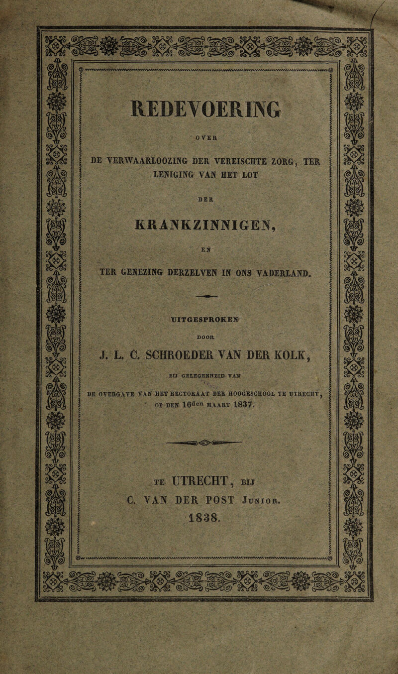 DE VERWAARLOOZING DER VEREISCHTE ZORG, TER LENIGING VAN HET LOT KRANKZINNIGEN TER GENEZING DERZELVEN IN ONS VADERLAND UITGESPROKEN DOOR, J. L. C. SCHROEDER VAN DER KOLK BIJ GEDEGENHEID VAU DE OVERGAVE VAN HET RECTORAAT DER HOOGESCHOOi TE UTRECHT OP DEN 16deïl MAART 1837. te UTRECHT, bij C. VAN DER POST Junior