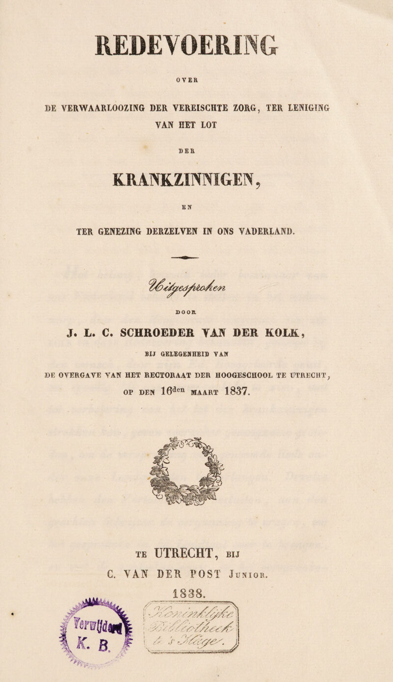 OVER BE VERWAARLOOZING DER VEREISCHTE ZORG, TER LENIGING VAN EET LOT DER KRANKZINNIGEN, EN TER GENEZING DERZELVEN IN ONS VADERLAND. DOOR J. L. C. SCHROBBER TAN DER KOLK, BIJ GELEGENHEID VAN DE OVERGAVE VAN HET RECTORAAT DER HOOGESCHOOL TE UTRECHT, OP DEN 16den MAART 1837. te UTRECHT, bij C. VAN DER POST Junior.