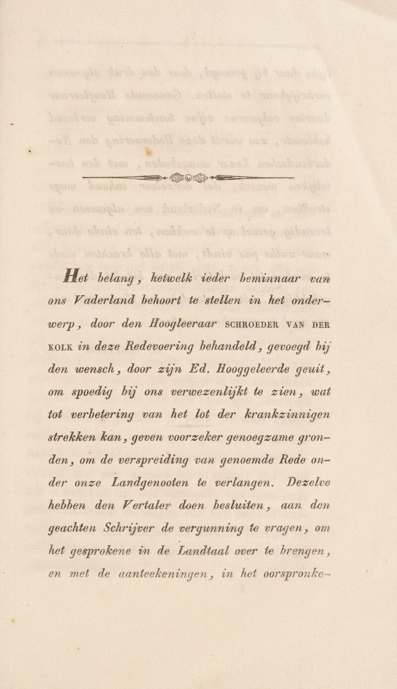 van Het belang , hetwelk ieder beminnaar ons Vaderland behoort te stellen in het onder— werp, door den Hoogleer aar schroeder van der kolk in deze Redevoering behandeld , gevoegd hij den wensch , door zijn Ed. Hooggeleerde gewit, om spoedig bij ons verwezenlijkt te zien, wat tot verbetering van het lot der krankzinnigen strekken kan, geven voorzeker genoegzame gron¬ den, om de verspreiding van genoemde Rede on¬ der onze Landgenooten te verlangen. Dezelve hebben den Vertaler doen besluiten, aan den geachten Schrijver de vergunning te vragen, om i het gesprokene i/n de Landtaal over te brengen, en met de aanteekeningen, in het oorspronke-