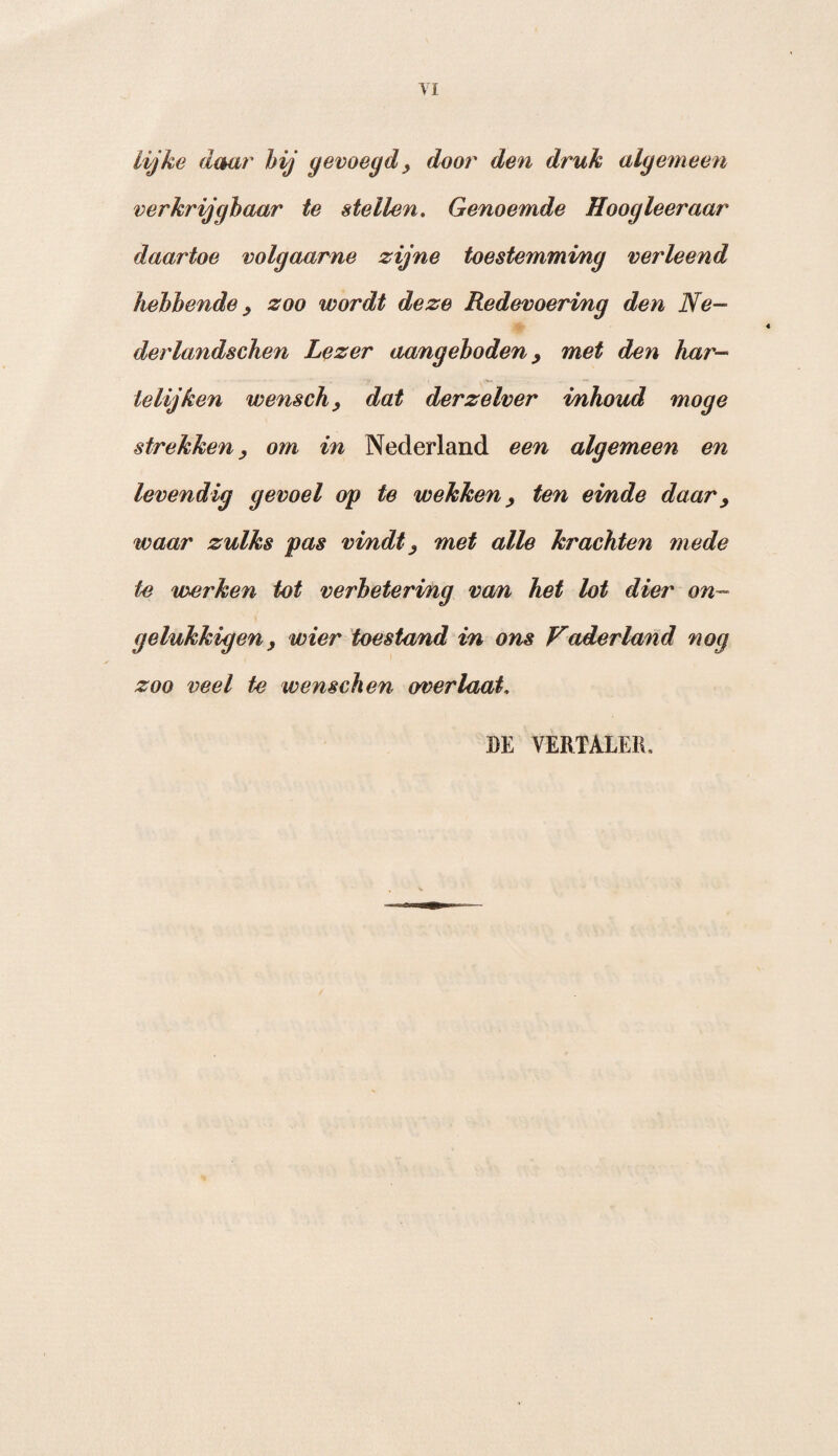 VI Lijke daar hij gevoegd, door den druk algemeen verkrijgbaar te stellen. Genoemde Hoogleeraar daartoe volgaarne zijne toestemming verleend hebbende , zoo wordt deze Redevoering den Ne- derlandschen Lezer aangeboden, met den har- telijken wensch, dat derzelver inhoud moge strekkenom in Nederland een algemeen en levendig gevoel op te wekken, ten ei/nde daar y waar zulks pas vindtj met alle krachten mede te werken tot verbetering van het lot dier on¬ gelukkig en, wier toestand in ons Faderland nog zoo veel te wenschen overlaat, BE VERTALER.