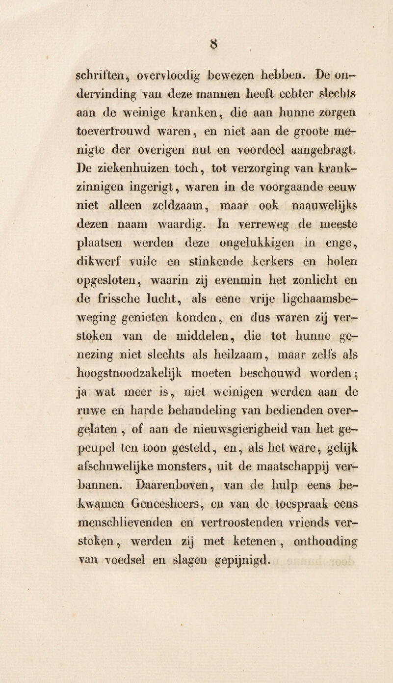schriften, overvloedig bewezen hebben. De on¬ dervinding van deze mannen heeft echter slechts aan de weinige kranten, die aan hunne zorgen toevertrouwd waren, en niet aan de groote me¬ nigte der overigen nut en voordeel aangebragt. De ziekenhuizen toch, tot verzorging van krank¬ zinnigen ingerigt, waren in de voorgaande eeuw niet alleen zeldzaam, maar ook naauwelijks dezen naam waardig. In verreweg de meeste plaatsen werden deze ongelukkigen in enge, dikwerf vuile en stinkende kerkers en holen opgesloten, waarin zij evenmin het zonlicht en de frissche lucht, als eene vrije lichaamsbe¬ weging genieten konden, en dus waren zij ver¬ stoken van de middelen, die tot hunne ge¬ nezing niet slechts als heilzaam, maar zelfs als hoogstnoodzakelijk moeten beschouwd worden 5 ja wat meer is, niet weinigen werden aan de ruwe en harde behandeling van bedienden over¬ gelaten , of aan de nieuwsgierigheid van het ge¬ peupel ten toon gesteld, en, als het ware, gelijk afschuwelijke monsters, uit de maatschappij ver¬ bannen. Daarenboven, van de hulp eens be¬ kwamen Geneesheers, en van de toespraak eens menschlievenden en vertroostenden vriends ver¬ stoken , werden zij met ketenen, onthouding van voedsel en slagen gepijnigd.
