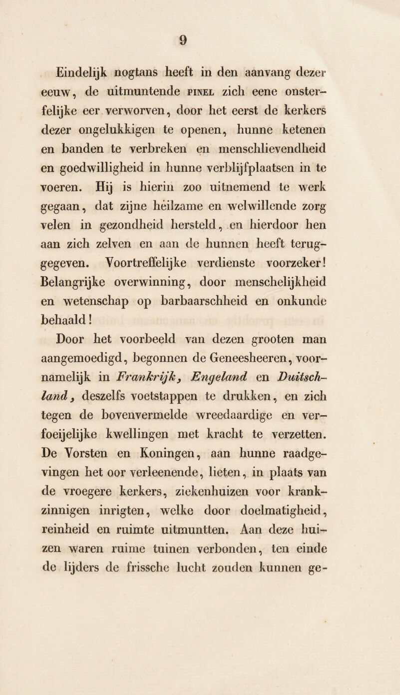 Eindelijk nogtans heeft in den aanvang dezer eeuw, de uitmuntende pinel zich eene onster¬ felijke eer verworven, door het eerst de kerkers dezer ongelukkigen te openen, hunne ketenen en banden te verbreken en menschlievendheid en goedwilligheid in hunne verblijfplaatsen in te voeren. Hij is hierin zoo uitnemend te werk gegaan, dat zijne héilzame en welwillende zorg velen in gezondheid hersteld, en hierdoor hen aan zich zelven en aan de hunnen heeft terug¬ gegeven. Voortreffelijke verdienste voorzeker! Belangrijke overwinning, door menschelijkheid en wetenschap op barbaarschheid en onkunde behaald! Door het voorbeeld van dezen grooten man aangemoedigd, begonnen de Geneesheeren, voor¬ namelijk in Frankrijk^ Engeland en JJuUsch- land; deszelfs voetstappen te drukken, en zich tegen de bovenvermelde wreedaardige en ver- foeijelijke kwellingen met kracht te verzetten. De Vorsten en Koningen, aan hunne raadge¬ vingen het oor verleenende, lieten, in plaats van de vroegere kerkers, ziekenhuizen voor krank¬ zinnigen inrigten, welke door doelmatigheid, reinheid en ruimte uitmuntten. Aan deze hui¬ zen waren ruime tuinen verbonden, ten einde de lijders de frissche lucht zouden kunnen ge-