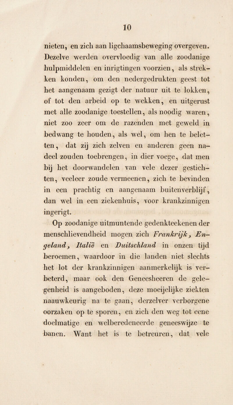 nieten, en zich aan lichaamsbeweging overgeven. Dezelve werden overvloedig van alle zoodanige hulpmiddelen en inrigtingen voorzien , als strek¬ ten konden, om den nedergedrukten geest tot het aangenaam gezigt der natuur uit te lokken, of tot den arbeid op te wekken, en uitgerust met alle zoodanige toestellen, als noodig waren, niet zoo zeer om de razenden met geweld in bedwang te houden, als wel, om hen te belet¬ ten , dat zij zich zelven en anderen geen na¬ deel zouden toebrengen, in dier voege, dat men bij het doorwandelen van vele dezer gestich¬ ten, veeleer zoude vermeenen, zich te bevinden in een prachtig en aangenaam buitenverblijf, dan wel in een ziekenhuis, voor krankzinnigen ingerigt. Op zoodanige uitmuntende gedenkteekenen der menschlievendheid mogen zich Frankrijk, En¬ geland, Italië en Duitschland in onzen tijd beroemen, waardoor in die landen niet slechts het lot der krankzinnigen aanmerkelijk is ver¬ beterd, maar ook den Geneesheeren de gele¬ genheid is aangeboden, deze moeijelijke ziekten naauwkeurig na te gaan, derzelver verborgene oorzaken op te sporen, en zich den weg tot eene doelmatige en welberedeneerde geneeswijze te banen. Want het is te betreuren, dat vele