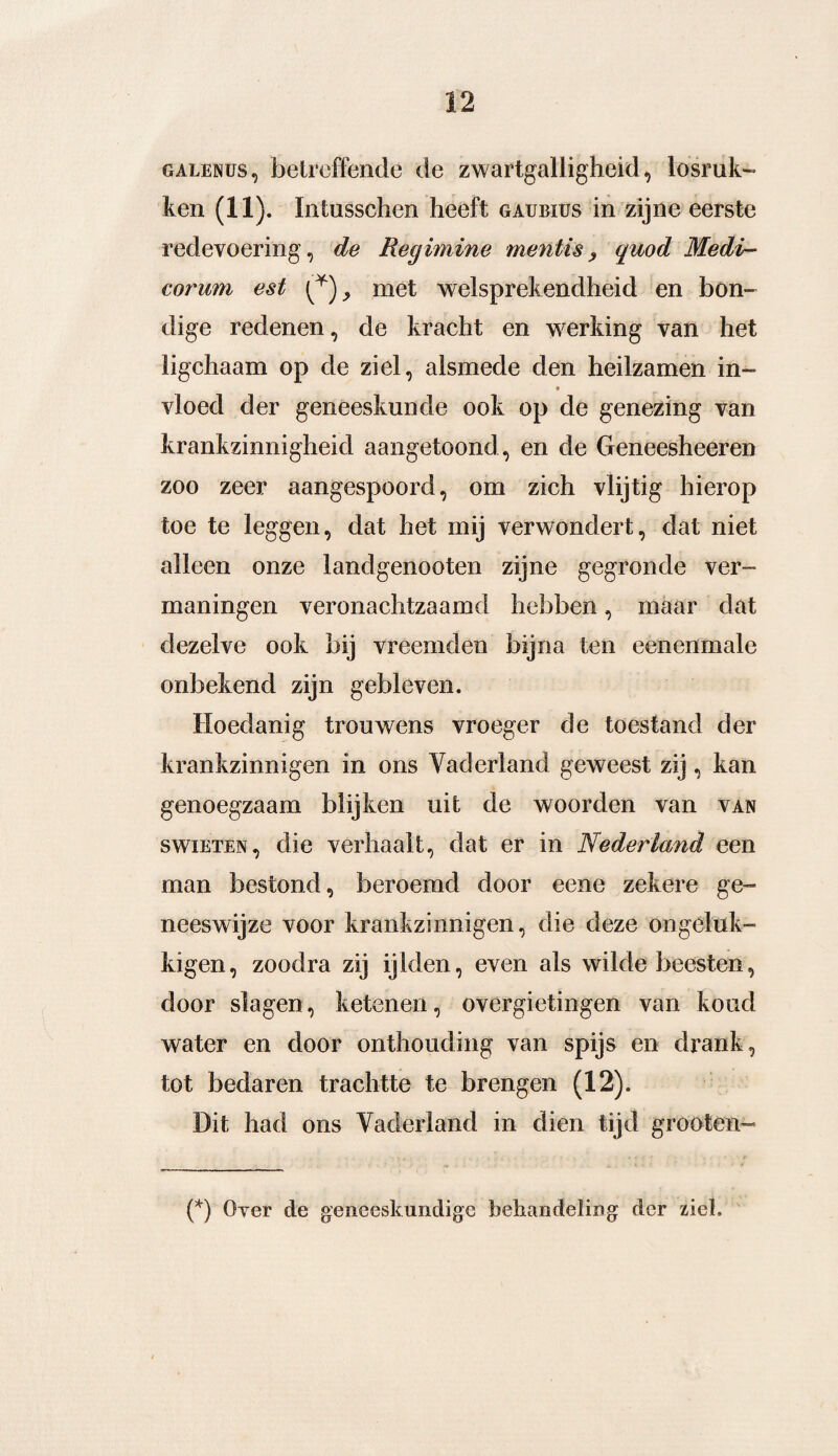 galenüs, betreffende de zwartgalligheid, losruk¬ ken (11). Intusschen heeft gaubius in zijne eerste redevoering, de Regimine mentis, quod Medi- corum est (*), met welsprekendheid en bon¬ dige redenen, de kracht en werking van het ligchaam op de ziel, alsmede den heilzamen in- vloed der geneeskunde ook op de genezing van krankzinnigheid aangetoond, en de Geneesheeren zoo zeer aangespoord, om zich vlijtig hierop toe te leggen, dat het mij verwondert, dat niet alleen onze landgenooten zijne gegronde ver¬ maningen veronachtzaamd hebben, maar dat dezelve ook bij vreemden bijna ten eenenmale onbekend zijn gebleven. Hoedanig trouwens vroeger de toestand der krankzinnigen in ons Yaderland geweest zij, kan genoegzaam blijken uit de woorden van van swiETEN, die verhaalt, dat er in Nederland een man bestond, beroemd door eene zekere ge¬ neeswijze voor krankzinnigen, die deze ongeluk- kigen, zoodra zij ijlden, even als wilde beesten, door slagen, ketenen, overgietingen van koud water en door onthouding van spijs en drank, tot bedaren trachtte te brengen (12). Dit had ons Vaderland in dien tijd grooten- (*) Over de geneeskundige behandeling der ziel.