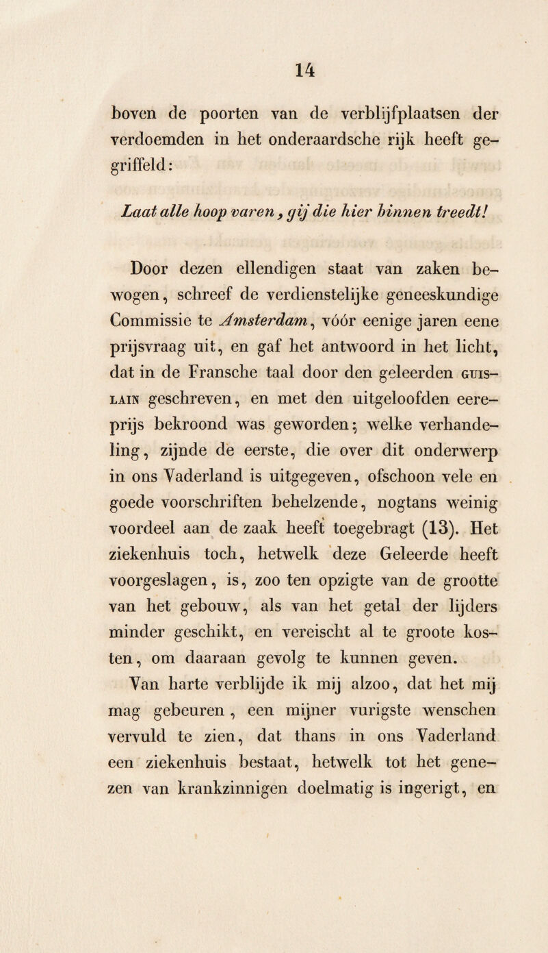boven cle poorten van de verblijfplaatsen der verdoemden in het onderaardsche rijk heeft ge¬ griffeld : Laat alle Koop varen , gij die hier binnen treedt! Door dezen ellendigen staat van zaken be¬ wogen, schreef de verdienstelijke geneeskundige Commissie te Amsterdam, vóór eenige jaren eene prijsvraag uit, en gaf het antwoord in het licht, dat in de Fransche taal door den geleerden guis- lain geschreven, en met den uitgeloofden eere- prijs bekroond was geworden; welke verhande¬ ling, zijnde de eerste, die over dit onderwerp in ons Vaderland is uitgegeven, ofschoon vele en goede voorschriften behelzende, nogtans weinig voordeel aan de zaak heeft toegebragt (13). Het ziekenhuis toch, hetwelk deze Geleerde heeft voorgeslagen, is, zoo ten opzigte van de grootte van het gebouw, als van het getal der lijders minder geschikt, en vereischt al te groote kos¬ ten, om daaraan gevolg te kunnen geven. Van harte verblijde ik mij alzoo, dat het mij mag gebeuren, een mijner vurigste wenschen vervuld te zien, dat thans in ons Vaderland een ziekenhuis bestaat, hetwelk tot het gene¬ zen van krankzinnigen doelmatig is ingerigt, en