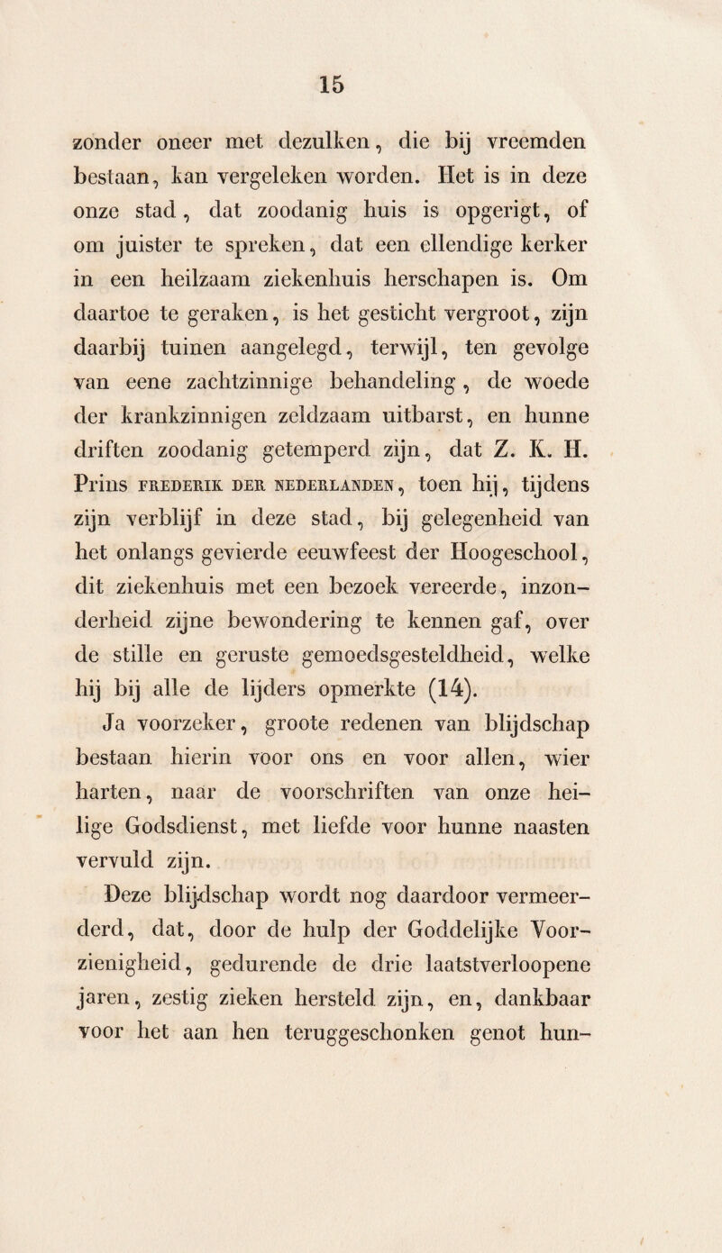 zonder oneer met dezulken, die bij vreemden bestaan, tan vergeleken worden. Het is in deze onze stad, dat zoodanig huis is opgerigt, of om juister te spreken, dat een ellendige kerker in een heilzaam ziekenhuis herschapen is. Om daartoe te geraken, is het gesticht vergroot, zijn daarbij tuinen aangelegd, terwijl, ten gevolge van eene zachtzinnige behandeling, de woede der krankzinnigen zeldzaam uitbarst, en hunne driften zoodanig getemperd zijn, dat Z. K. H. Prins FREDERIK DER NEDERLANDEN , tOdl hij , tijd611S zijn verblijf in deze stad, bij gelegenheid van het onlangs gevierde eeuwfeest der Hoogeschool, dit ziekenhuis met een bezoek vereerde, inzon¬ derheid zijne bewondering te kennen gaf, over de stille en geruste gemoedsgesteldheid, welke hij bij alle de lijders opmerkte (14). Ja voorzeker, groote redenen van blijdschap bestaan hierin voor ons en voor allen, wier harten, naar de voorschriften van onze hei¬ lige Godsdienst, met liefde voor hunne naasten vervuld zijn. Deze blijdschap wordt nog daardoor vermeer¬ derd, dat, door de hulp der Goddelijke Voor¬ zienigheid, gedurende de drie laatstverloopene jaren, zestig zieken hersteld zijn, en, dankbaar voor het aan hen teruggeschonken genot hun-