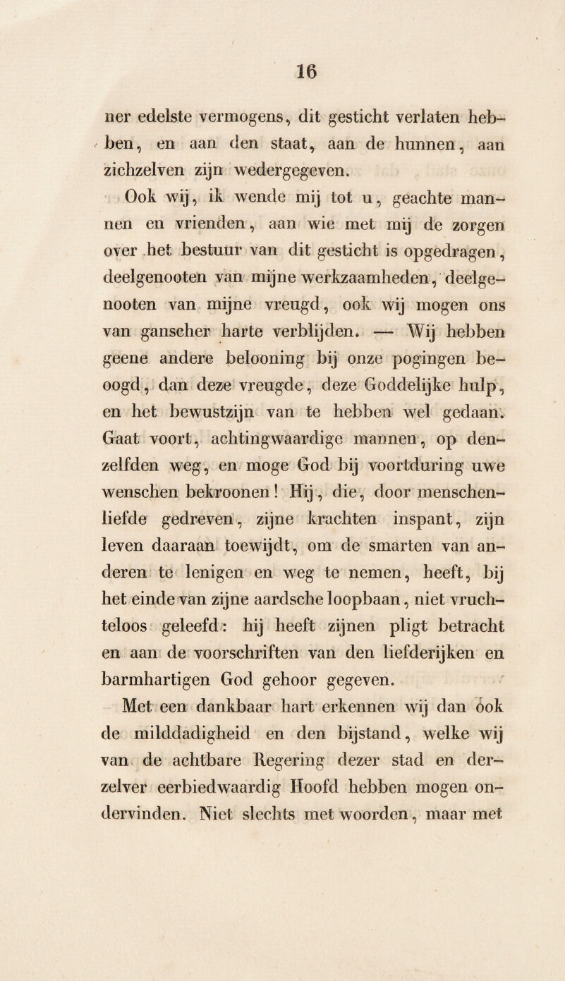 ïier edelste vermogens, dit gesticht verlaten heb¬ ben, en aan den staat, aan de hunnen, aan zichzelven zijn wedergegeven. Ook wij, ik wende mij tot u, geachte man¬ nen en vrienden, aan wie met mij de zorgen over het bestuur van dit gesticht is opgedragen, deelgenooten van mijne werkzaamheden, deelge- nooten van mijne vreugd, ook wij mogen ons van ganscher harte verblijden» — Wij hebben geene andere belooning bij onze pogingen be¬ oogd , dan deze vreugde, deze Goddelijke hulp, en het bewustzijn van te hebben wel gedaan. Gaat voort, achtingwaardige mannen, op den- zelfden weg, en moge God bij voortduring uwe wenschen bekroonen ! die, door menschen- liefde gedreven, zijne krachten inspant, zijn leven daaraan toewijdt, om de smarten van an¬ deren te lenigen en weg te nemen, heeft, bij het einde van zijne aardsche loopbaan, niet vruch¬ teloos geleefd: hij heeft zijnen pligt betracht en aan de voorschriften van den liefderijken en barmhartigen God gehoor gegeven. Met een dankbaar hart erkennen wij dan óok de milddadigheid en den bijstand, welke wij van de achtbare Regering dezer stad en der- zelver eerbiedwaardig Hoofd hebben mogen on¬ dervinden. Niet slechts met woorden, maar met