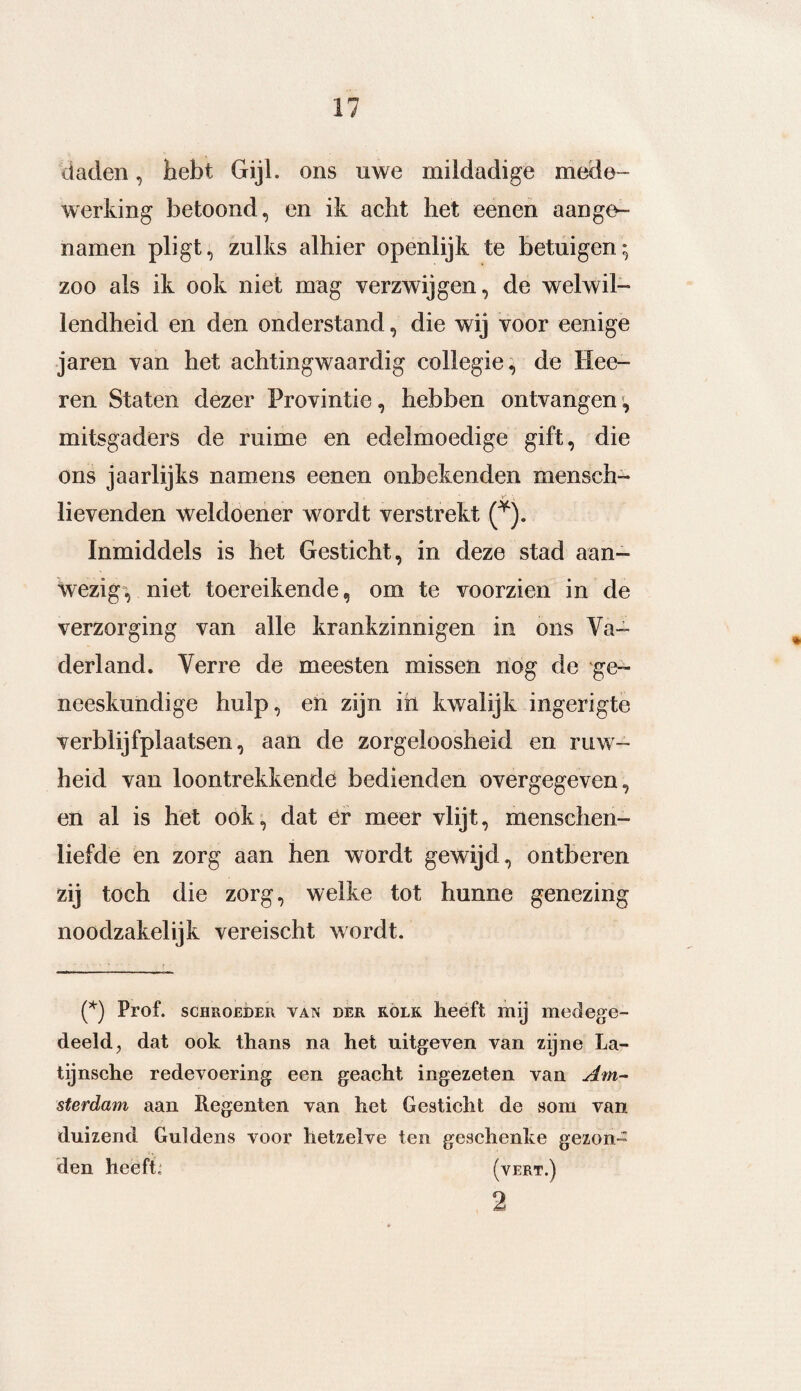 daden, hebt Gijl. ons uwe mildadige mede¬ werking betoond, en ik acht het eenen aange- namen pligt, zulks alhier openlijk te betuigen ; zoo als ik ook niet mag verzwijgen, de welwil¬ lendheid en den onderstand, die wij voor eenige jaren van het achtingwaardig collegie, de Hee- ren Staten dezer Provintie, hebben ontvangen*, mitsgaders de ruime en edelmoedige gift, die ons jaarlijks namens eenen onbekenden mensch- lievenden weldoener wordt verstrekt (*). Inmiddels is het Gesticht, in deze stad aan¬ wezig, niet toereikende, om te voorzien in de verzorging van alle krankzinnigen in ons Va¬ derland. Verre de meesten missen nog de ge¬ neeskundige hulp, en zijn ih kwalijk ingerigte verblijfplaatsen, aan de zorgeloosheid en ruw¬ heid van loontrekkende bedienden overgegeven, en al is het ook, dat er meer vlijt, menschen- liefde en zorg aan hen wordt gewijd, ontberen zij toch die zorg, welke tot hunne genezing noodzakelijk vereischt wordt. (*) Prof. schroeder van der KOLK heeft mij medege¬ deeld , dat ook thans na het uitgeven van zijne La- tijnsche redevoering een geacht ingezeten van Am¬ sterdam aan Regenten van het Gesticht de som van duizend Guldens voor hetzelve ten geschenke gezon¬ den heeft, (vert.) 2