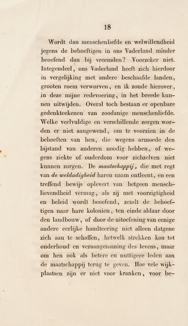 Wordt dan menschenliefde en welwillendheid jegens de behoeftigen in ons Vaderland minder beoefend dan bij vreemden? Voorzeker niet. Integendeel, ons Vaderland heeft zich hierdoor in vergelijking met andere beschaafde landen, grooten roem verworven, en ik zoude hierover, in deze mijne redevoering, in het breede kun¬ nen uitwijden. Overal toch bestaan er openbare gedenkteekenen van zoodanige menschenliefde. Welke veelvuldige en verschillende zorgen wor¬ den er niet aangewend, om te voorzien in de behoeften van hen, die wegens armoede den bijstand van anderen noodig hebben, of we¬ gens ziekte of ouderdom voor zichzelven niet kunnen zorgen. De maatschappij , die met regt van de weldadigheid haren naam ontleent, en een treffend bewijs oplevert van hetgeen mensch- lievendheid vermag, als zij met voorzigtigheid en beleid wordt beoefend, zendt de behoef¬ tigen naar hare koloniën, ten einde aldaar door den landbouw, of door de uitoefening van eenige andere eerlijke handteering niet alleen datgene zich aan te schaffen, hetwelk strekken kan tot onderhoud en veraangenaming des levens, maar om hen ook als betere en nuttigere leden aan de maatschappij terug te geven. Hoe vele wijk¬ plaatsen zijn er niet voor kranken, voor be~