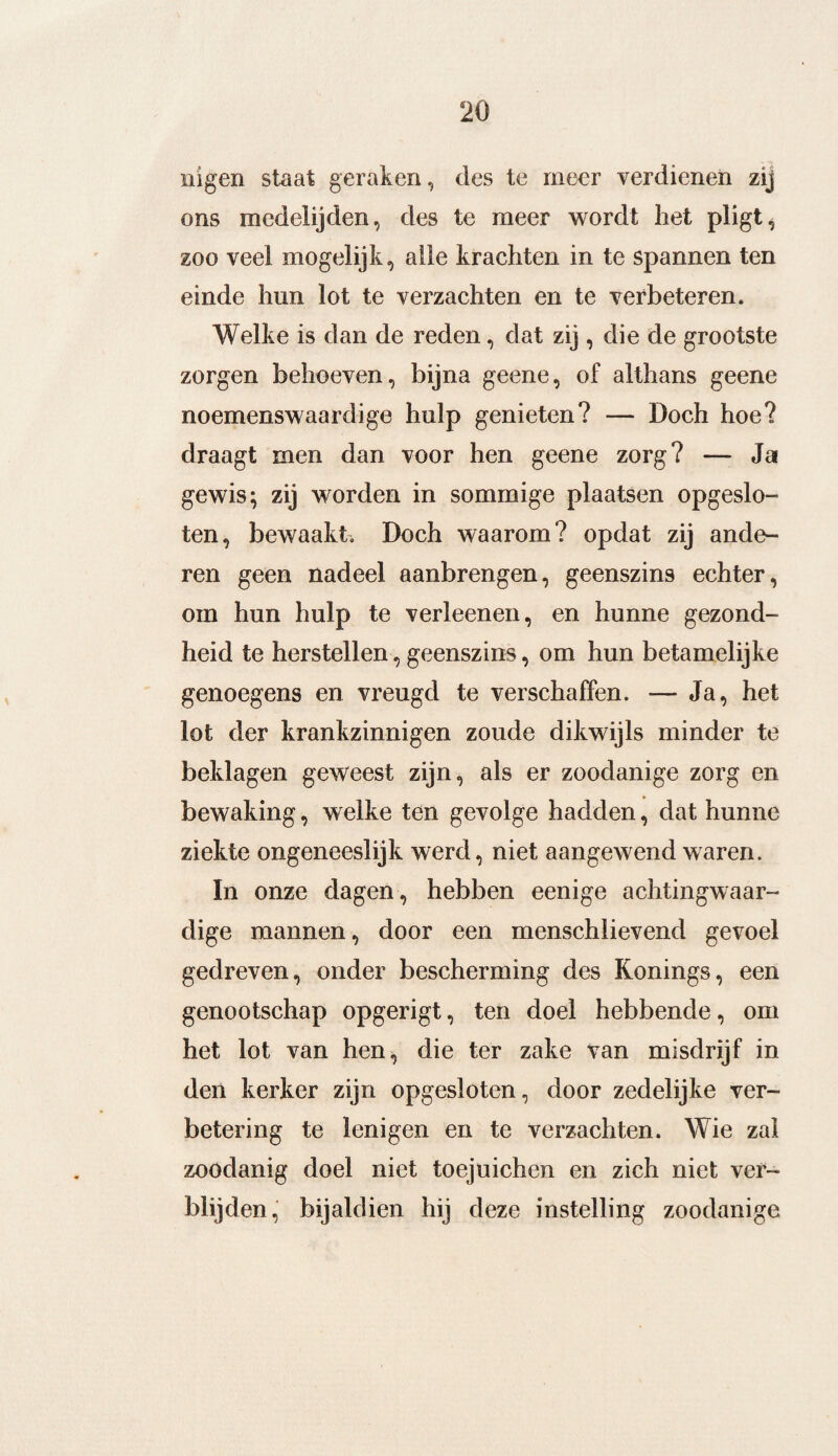 nigen staat geraken, des te meer verdienen zij ons medelijden, des te meer wordt het pligt^ zoo veel mogelijk, alle krachten in te spannen ten einde hun lot te verzachten en te verbeteren. Welke is dan de reden, dat zij , die de grootste zorgen behoeven, bijna geene, of althans geene noemenswaardige hulp genieten? — Doch hoe? draagt men dan voor hen geene zorg? — Ja gewis; zij worden in sommige plaatsen opgeslo¬ ten, bewaakt. Doch waarom? opdat zij ande¬ ren geen nadeel aanbrengen, geenszins echter, orn hun hulp te verleenen, en hunne gezond¬ heid te herstellen, geenszins, om hun betamelijke genoegens en vreugd te verschaffen. — Ja, het lot der krankzinnigen zoude dikwijls minder te beklagen geweest zijn, als er zoodanige zorg en bewaking, welke ten gevolge hadden, dat hunne ziekte ongeneeslijk werd, niet aangewend waren. In onze dagen, hebben eenige achtingwaar¬ dige mannen, door een menschlievend gevoel gedreven, onder bescherming des Konings, een genootschap opgerigt, ten doel hebbende, om het lot van hen, die ter zake van misdrijf in den kerker zijn opgesloten, door zedelijke ver¬ betering te lenigen en te verzachten. Wie zal zoodanig doel niet toejuichen en zich niet ver¬ blijden, bijaldien hij deze instelling zoodanige