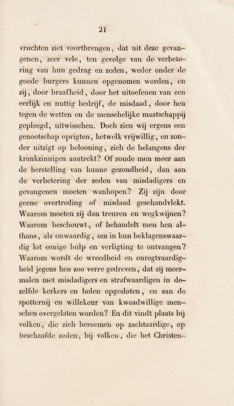 vruchten ziet voortbrengen, dat uit deze gevan¬ genen, zeer vele, ten gevolge van de verbete¬ ring van hun gedrag en zeden, weder onder de goede burgers kunnen opgenomen worden, en zij, door braafheid, door het uitoefenen van een eerlijk en nuttig bedrijf, de misdaad, door hen tegen de wetten en de menschelijke maatschappij gepleegd, uitwisschen. Doch zien wij ergens een genootschap oprigten, hetwelk vrijwillig, en zon¬ der uitzigt op belooning, zich de belangens der krankzinnigen aantrekt? Of zoude men meer aan de herstelling van hunne gezondheid, dan aan de verbetering der zeden van misdadigers en gevangenen moeten wanhopen? Zij zijn door geene overtreding of misdaad geschandvlekt. Waarom moeten zij dan treuren en wegkwijnen? Waarom beschouwt, of behandelt men hen al¬ thans , als onwaardig, om in hun beklagenswaar¬ dig lot eenige hulp en verligting te ontvangen? Waarom wordt de wreedheid en onregtvaardig- heid jegens hen zoo verre gedreven, dat zij meer¬ malen met misdadigers en strafwaardigen in de¬ zelfde kerkers en holen opgesloten, en aan de spotternij en willekeur van kwaadwillige men- schen overgelaten worden? En dit vindt plaats bij volken, die zich beroemen op zachtaardige, op beschaafde zeden, bij volken, die het Christen-