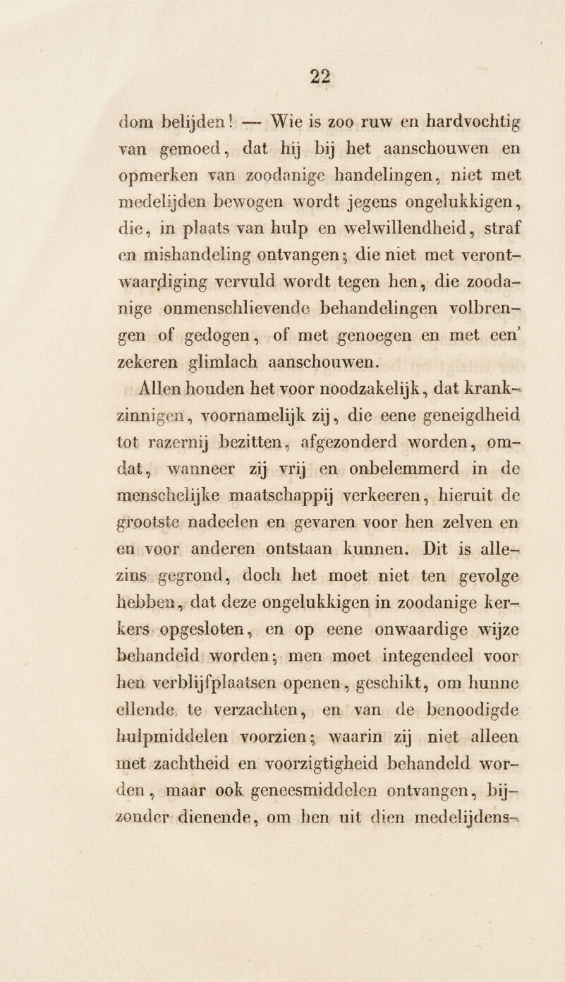 dom belijden! —■ Wie is zoo ruw en hardvochtig van gemoed, dat hij bij het aanschouwen en opmerken van zoodanige handelingen, niet met medelijden bewogen wordt jegens ongelukkigen, die, in plaats van hulp en welwillendheid, straf en mishandeling ontvangen; die niet met veront¬ waardiging vervuld wordt tegen hen, die zooda¬ nige onmenschlievende behandelingen volbren¬ gen of gedogen, of met genoegen en met een zekeren glimlach aanschouwen. Allen houden het voor noodzakelijk, dat krank¬ zinnigen , voornamelijk zij, die eene geneigdheid tot razernij bezitten, afgezonderd worden, om¬ dat, wanneer zij vrij en onbelemmerd in de menscheÜjke maatschappij verkeeren, hieruit de grootste nadeelen en gevaren voor hen zelven en en voor anderen ontstaan kunnen. Dit is alle- zins gegrond, doch het moet niet ten gevolge hebben, dat deze ongelukkigen in zoodanige ker¬ kers opgesloten, en op eene onwaardige wijze behandeld worden; men moet integendeel voor hen verblijfplaatsen openen, geschikt, om hunne ellende te verzachten, en van de benoodigde hulpmiddelen voorzien; waarin zij niet alleen met zachtheid en voorzigtigheid behandeld wor¬ den, maar ook geneesmiddelen ontvangen, bij¬ zonder dienende, om hen uit dien medelijdens-