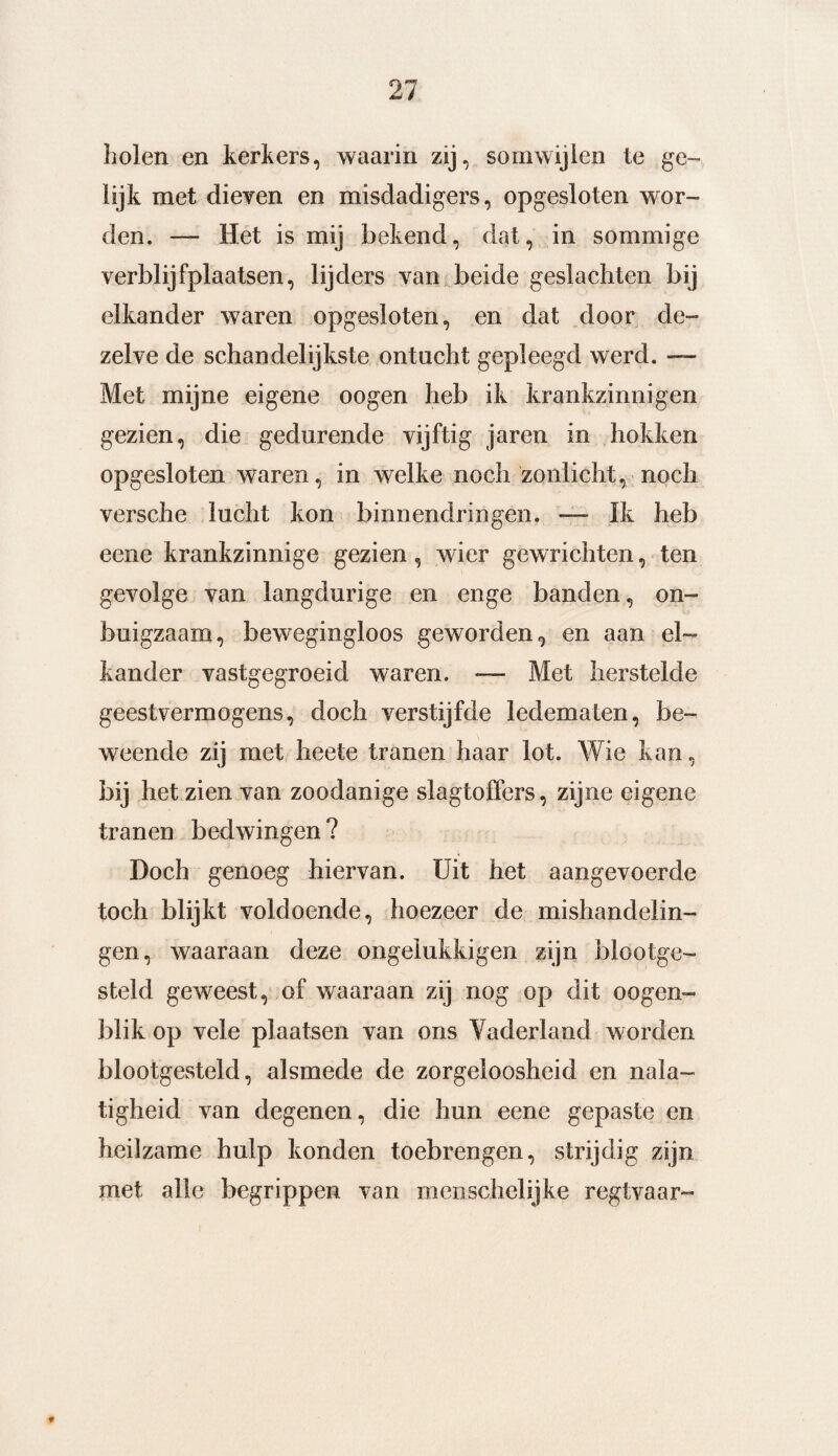 holen en kerkers, waarin zij, somwijlen te ge¬ lijk met dieven en misdadigers, opgesloten wor¬ den. — Het is mij bekend, dat, in sommige verblijfplaatsen, lijders van beide geslachten bij elkander waren opgesloten, en dat door de¬ zelve de schandelijkste ontucht gepleegd werd. — Met mijne eigene oogen heb ik krankzinnigen gezien, die gedurende vijftig jaren in hokken opgesloten waren, in welke noch zonlicht, noch versche lucht kon binnendringen. — Ik heb eene krankzinnige gezien, wier gewrichten, ten gevolge van langdurige en enge banden, on¬ buigzaam, bewegingloos geworden, en aan el¬ kander vastgegroeid waren. — Met herstelde geestvermogens, doch verstijfde ledematen, be¬ weende zij met heete tranen haar lot. Wie kan, bij het zien van zoodanige slagtoffers, zijne eigene tranen bedwingen? Doch genoeg hiervan. Uit het aangevoerde toch blijkt voldoende, hoezeer de mishandelin¬ gen, waaraan deze ongeïukkigen zijn blootge¬ steld geweest, of waaraan zij nog op dit oogen- blik op vele plaatsen van ons Vaderland worden blootgesteld, alsmede de zorgeloosheid en nala¬ tigheid van degenen, die hun eene gepaste en heilzame hulp konden toebrengen, strijdig zijn met alle begrippen van menschelijke regtvaar-