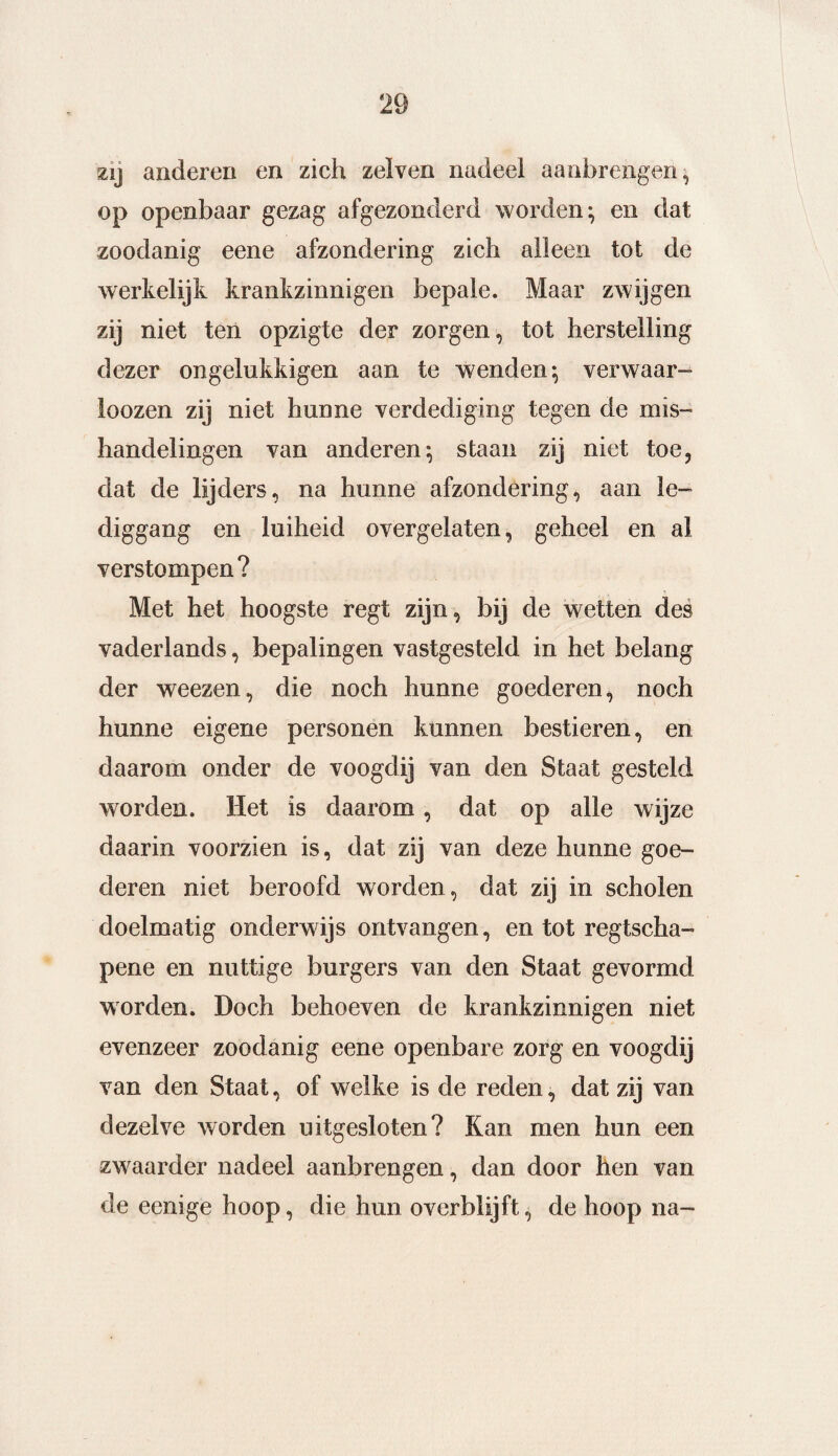 zij anderen en zich zelven nadeel aanbrengen, op openbaar gezag afgezonderd worden; en dat zoodanig eene afzondering zich alleen tot de werkelijk krankzinnigen bepale. Maar zwijgen zij niet ten opzigte der zorgen, tot herstelling dezer ongelukkigen aan te wenden; verwaar- loozen zij niet hunne verdediging tegen de mis¬ handelingen van anderen; staan zij niet toe, dat de lijders, na hunne afzondering, aan le¬ diggang en luiheid overgelaten, geheel en al verstompen? Met het hoogste regt zijn, bij de wetten des vaderlands, bepalingen vastgesteld in het belang der weezen, die noch hunne goederen, noch hunne eigene personen kunnen bestieren, en daarom onder de voogdij van den Staat gesteld worden. Het is daarom, dat op alle wijze daarin voorzien is, dat zij van deze hunne goe¬ deren niet beroofd worden, dat zij in scholen doelmatig onderwijs ontvangen, en tot regtscha- pene en nuttige burgers van den Staat gevormd worden. Doch behoeven de krankzinnigen niet evenzeer zoodanig eene openbare zorg en voogdij van den Staat, of welke is de reden, dat zij van dezelve worden uitgesloten? Kan men hun een zwaarder nadeel aanbrengen, dan door hen van de eenige hoop, die hun overblijft, de hoop na-