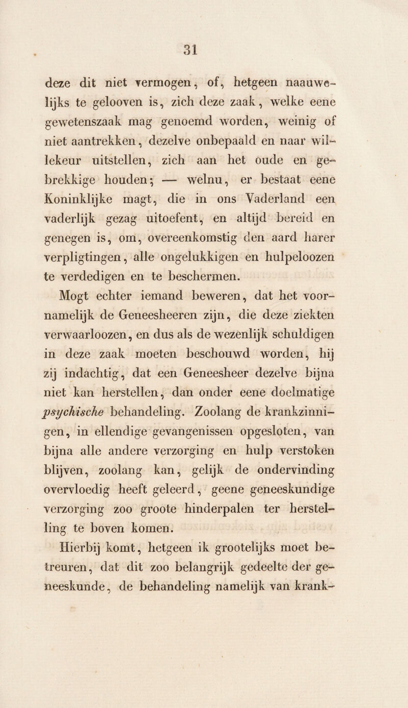 deze dit niet vermogen, of, hetgeen naauwe- lijks te gelooven is, zich deze zaak, welke eene gewetenszaak mag genoemd worden, weinig of niet aantrekken, dezelve onbepaald en naar wil¬ lekeur uitstellen, zich aan het oude en ge¬ brekkige houden; — welnu, er bestaat eene Koninklijke magt, die in ons Vaderland een vaderlijk gezag uitoefent, en altijd bereid en genegen is, om, overeenkomstig den aard harer verpligtingen, alle ongelukkigen en hulpeloozen te verdedigen en te beschermen. Mogt echter iemand beweren, dat het voor¬ namelijk de Geneesheeren zijn, die deze ziekten verwaarloozen, en dus als de wezenlijk schuldigen in deze zaak moeten beschouwd worden, hij zij indachtig, dat een Geneesheer dezelve bijna niet kan herstellen, dan onder eene doelmatige psychische behandeling. Zoolang de krankzinni¬ gen, in ellendige gevangenissen opgesloten, van bijna alle andere verzorging en hulp verstoken blijven, zoolang kan, gelijk de ondervinding overvloedig heeft geleerd, geene geneeskundige verzorging zoo groote hinderpalen ter herstel¬ ling te boven komen. Hierbij komt, hetgeen ik grootelijks moet be¬ treuren, dat dit zoo belangrijk gedeelte der ge¬ neeskunde, de behandeling namelijk van krank-