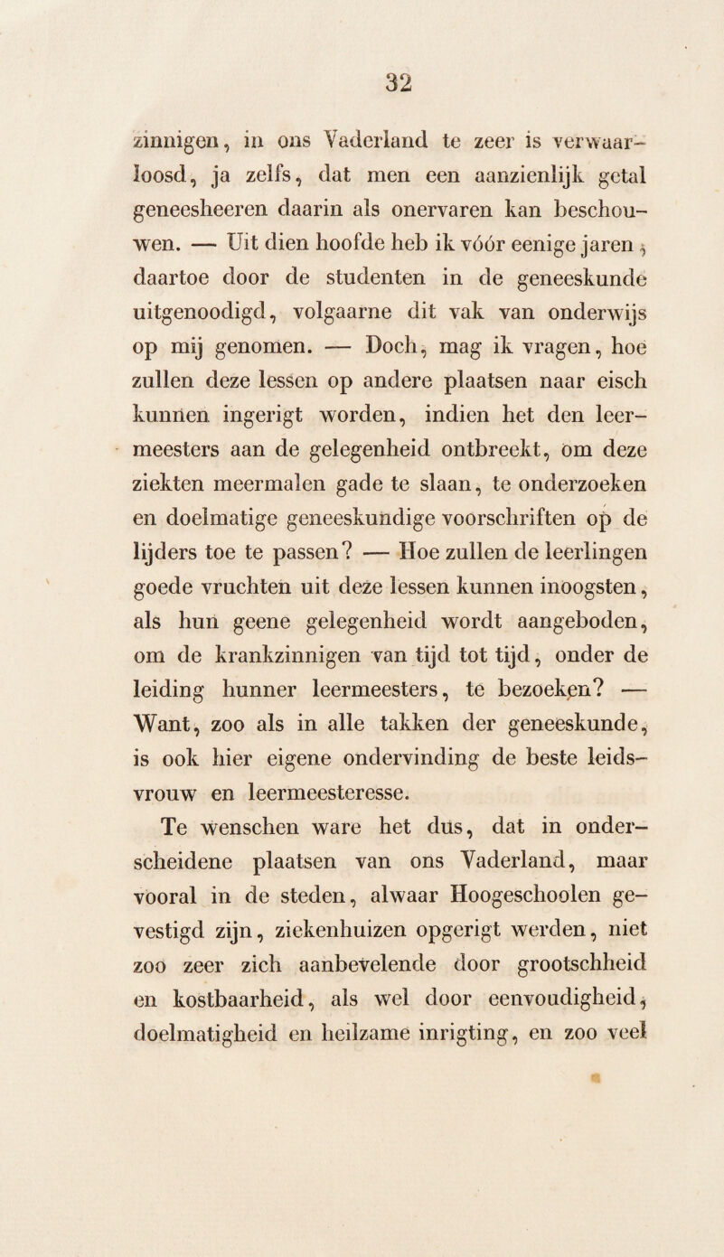 zinnigen, m ons Vaderland te zeer is verwaar¬ loosd, ja zelfs, dat men een aanzienlijk getal geneesheeren daarin als onervaren kan beschou¬ wen. — Uit dien hoofde heb ik vóór eenige jaren $ daartoe door de studenten in de geneeskunde uitgenoodigd, volgaarne dit vak van onderwijs op mij genomen. — Doch, mag ik vragen, hoe zullen deze lessen op andere plaatsen naar eisch kunnen ingerigt worden, indien het den leer¬ meesters aan de gelegenheid ontbreekt, öm deze ziekten meermalen gade te slaan, te onderzoeken en doelmatige geneeskundige voorschriften op de lijders toe te passen? — Hoe zullen de leerlingen goede vruchten uit deze lessen kunnen inoogsten, als hun geene gelegenheid wordt aangeboden, om de krankzinnigen van tijd tot tijd, onder de leiding hunner leermeesters, te bezoeken? — Want, zoo als in alle takken der geneeskunde, is ook hier eigene ondervinding de beste leids¬ vrouw en leermeesteresse. Te wenschen ware het düs, dat in onder¬ scheidene plaatsen van ons Vaderland, maar vooral in de steden, alwaar Hoogeschoolen ge¬ vestigd zijn, ziekenhuizen opgerigt werden, niet zoo zeer zich aanbevelende door grootschheid en kostbaarheid, als wel door eenvoudigheid, doelmatigheid en heilzame inrigting, en zoo veel
