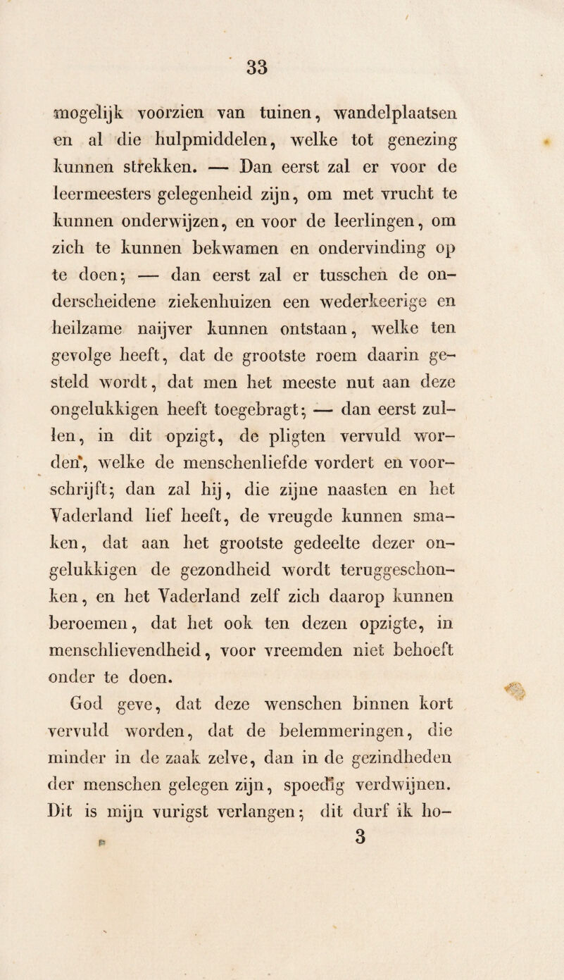 mogelijk voorzien van tuinen, wandelplaatsen en al die hulpmiddelen, welke tot genezing kunnen strekken. — Dan eerst zal er voor de leermeesters gelegenheid zijn, om met vrucht te kunnen onderwijzen, en voor de leerlingen, om zich te kunnen bekwamen en ondervinding op te doen; — dan eerst zal er tusschen de on¬ derscheidene ziekenhuizen een wederkeerige en heilzame naijver kunnen ontstaan, welke ten gevolge heeft, dat de grootste roem daarin ge¬ steld wordt, dat men het meeste nut aan deze ongelukkigen heeft toegebragt; — dan eerst zul¬ len, in dit opzigt, de pligten vervuld wor¬ den, welke de menschenliefde vordert en voor¬ schrijft; dan zal hij, die zijne naasten en het Vaderland lief heeft, de vreugde kunnen sma¬ ken, dat aan het grootste gedeelte dezer on¬ gelukkigen de gezondheid wordt teruggeschon¬ ken , en het Vaderland zelf zich daarop kunnen beroemen, dat het ook ten dezen opzigte, in menschlievendheid, voor vreemden niet behoeft onder te doen. God geve, dat deze wenschen binnen kort vervuld worden, dat de belemmeringen, die minder in de zaak zelve, dan in de gezindheden der menschen gelegen zijn, spoedig verdwijnen. Dit is mijn vurigst verlangen; dit durf ik ho-