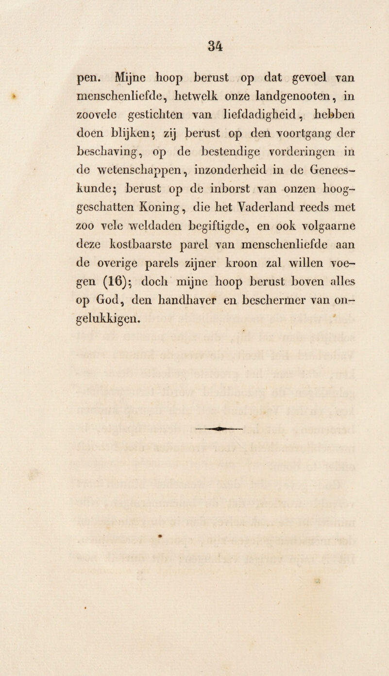 pen. Mijne hoop berust op dat gevoel van menschenliefde, hetwelk onze landgenooten, in zoovele gestichten van liefdadigheid, hebben doen blijken; zij berust op den voortgang der beschaving, op de bestendige vorderingen in de wetenschappen, inzonderheid in de Genees¬ kunde; berust op de inborst van onzen hoog- geschatten Koning, die het Vaderland reeds met zoo vele weldaden begiftigde, en ook volgaarne deze kostbaarste parel van menschenliefde aan de overige parels zijner kroon zal willen voe¬ gen (16); doch mijne hoop berust boven alles op God, den handhaver en beschermer van on- gelukkigen.