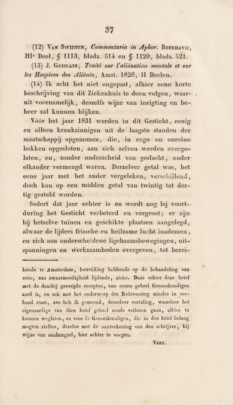 (12) Van Swieten, Commentaria in Aphor. Boerhavii, HI° Deel, § 1113, bladz. 514 en § 1120, bladz. 521. (13) J. Guislain, Traité sur Valiènation mentale et sur lès Hospices des Aliénés, Amst. 1826, II Beelen. (14) Ik acht het niet ongepast, alhier eene korte beschrijving van dit Ziekenhuis te doen volgen, waar¬ uit voornamelijk, deszelfs wijze van inrigting en be¬ heer zal kunnen blijken. Vóór het jaar 1831 werden in dit Gesticht, eenig en alleen krankzinnigen uit de laagste standen der maatschappij opgenomen, die, in enge en onreine hokken opgesloten, aan zich zei ven werden overge¬ laten , en, zonder onderscheid van geslacht, onder elkander vermengd waren. Derzelver getal was, liet eene jaar met het ander vergeleken, verschillend, doch kan op een midden getal van twintig tot der¬ tig gesteld worden. Sedert dat jaar echter is en wordt nog bij voort¬ during het Gesticht verbeterd en vergroot- er zijn bij hetzelve tuinen en geschikte plaatsen aangelegd, alwaar de lijders frissche en heilzame lucht inademen, en zich aan onderscheidene ligchaamsbewegingen, uit¬ spanningen en werkzaamheden overgeven, tot berei- kunde te Amsterdam, betrekking hebbende op de behandeling van eene, aan zwaarmoedigheid lijdende, zieke. Daar eekter deze brief met de daarbij gevoegde recepten, van eenen geheel Geneeskundigen aard is, en ook met het onderwerp der Redevoering minder in ver¬ band staat, zoo heb ik gemeend, derzelver vertaling, waardoor het eigenaardige van dien brief geheel zoude verloren gaan, alhier te kunnen weglaten, en voor de Geneeskundigen, die in den brief belang mogten stellen, dezelve met de aanteekening van den schrijver, bij wijze van aanhangsel, hier achter te voegen. Vert,