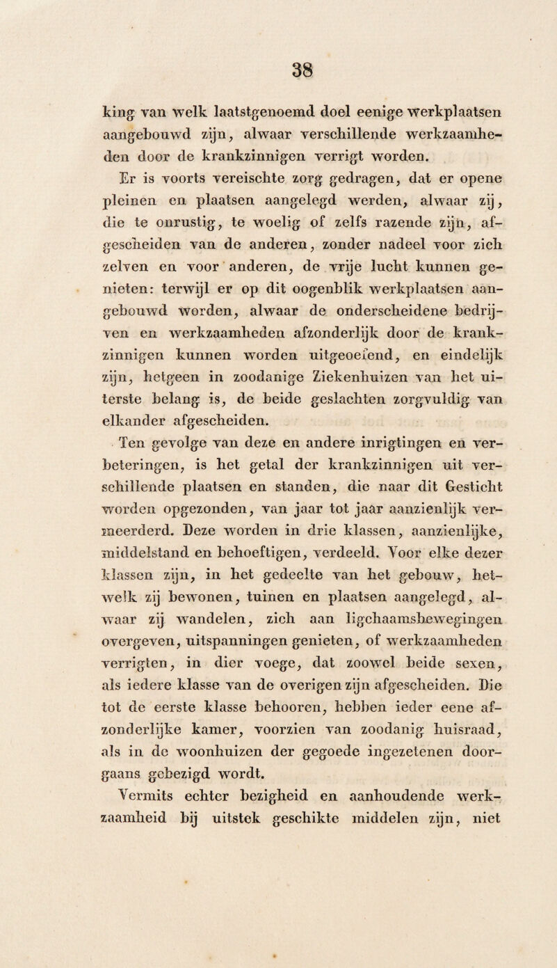 king van welk laatstgenoemd doel eenige werkplaatsen aangebouwd zijn, alwaar verscbillende werkzaamhe¬ den door de krankzinnigen verrigt worden. Er is voorts vereisclite zorg gedragen, dat er opene pleinen en plaatsen aangelegd werden, alwaar zij, die te onrustig, te woelig of zelfs razende zijn, af¬ gescheiden van de anderen, zonder nadeel voor zich zelven en voor anderen, de vrije lucht kunnen ge¬ nieten: terwijl er op dit oogenblik werkplaatsen aan¬ gebouwd Worden, alwaar de onderscheidene bedrij¬ ven en werkzaamheden afzonderlijk door de krank¬ zinnigen kunnen worden uitgeoefend, en eindelijk zijn, hetgeen in zoodanige Ziekenhuizen van het ui¬ terste belang is, de beide geslachten zorgvuldig van elkander afgescheiden. Ten gevolge van deze en andere inrigtingen en ver¬ beteringen, is het getal der krankzinnigen uit ver¬ schillende plaatsen en standen, die naar dit Gesticht worden opgezonden, van jaar tot jaar aanzienlijk ver¬ meerderd. Deze worden in drie klassen, aanzienlijke, middelstand en behoeftigen, verdeeld. Yoor elke dezer klassen zijn, in het gedeelte van het gebouw, het¬ welk zij bewonen, tuinen en plaatsen aangelegd, al¬ waar zij wandelen, zich aan lichaamsbewegingen overgeven, uitspanningen genieten, of werkzaamheden verrigten, in dier voege, dat zoowel beide sexen, als iedere klasse van de overigen zijn afgescheiden. Die tot de eerste klasse behooren, hebben ieder eene af¬ zonderlijke kamer, voorzien van zoodanig huisraad, als in de woonhuizen der gegoede ingezetenen door¬ gaans gebezigd wordt. Vermits echter bezigheid en aanhoudende werk¬ zaamheid bij uitstek geschikte middelen zijn, niet