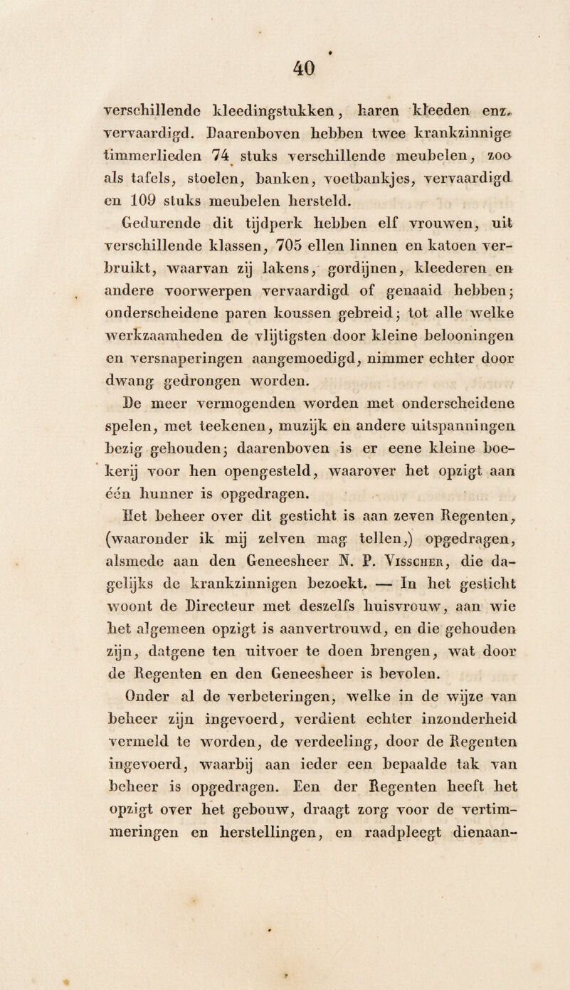 verschillende kleedingstukken, haren kleeden enz* vervaardigd. Daarenboven hebben twee krankzinnige timmerlieden 74 stuks verschillende meubelen, zon ♦ als tafels, stoelen, banken, voetbankjes, vervaardigd en 109 stuks meubelen hersteld. Gedurende dit tijdperk hebben elf vrouwen, uit verschillende klassen, 705 ellen linnen en katoen ver¬ bruikt, waarvan zij lakens, gordijnen, kleederen en andere voorwerpen vervaardigd of genaaid hebben* onderscheidene paren koussen gebreid 3 tot alle welke werkzaamheden de vlijtigsten door kleine belooningen en versnaperingen aangemoedigd, nimmer echter door dwang gedrongen worden. De meer vermogenden worden met onderscheidene spelen, met teekenen, muzijk en andere uitspanningen bezig gehouden 3 daarenboven is er eene kleine boe¬ kerij voor hen opengesteld, waarover het opzigt aan é*én hunner is opgedragen. Het beheer over dit gesticht is aan zeven Regenten 9 (waaronder ik mij zelven mag tellen,) opgedragen, alsmede aan den Geneesheer N. P. Visscher, die da¬ gelijks de krankzinnigen bezoekt. — In het geslicht woont de Directeur met deszelfs huisvrouw, aan wie het algemeen opzigt is aanvertrouwd, en die gehouden zijn, datgene ten uitvoer te doen brengen, wat door de Regenten en den Geneesheer is bevolen. Onder al de verbeteringen, welke in de wijze van beheer zijn ingevoerd, verdient echter inzonderheid vermeld te worden, de verdeeling, door de Regenten ingevoerd, waarbij aan ieder een bepaalde tak van beheer is opgedragen. Een der Regenten heeft het opzigt over het gebouw, draagt zorg voor de vertim- meringen en herstellingen, en raadpleegt dienaan-