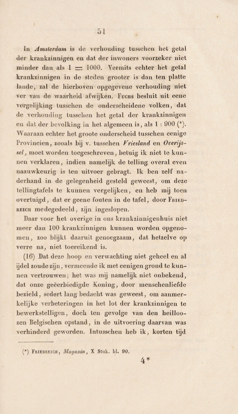 In Amsterdam is de verhouding tusschen het getal der krankzinnigen en dat der inwoners voorzeker niet minder dan als 1 zr: 1000. Vermits echter het getal krankzinnigen in de steden gröotér is dan ten platte lande, zal de hierboven opgegevene verhouding niet ver van de waarheid afwijken. Fughs besluit uit eene vergelijking tusschen de onderscheidene volken, dat de verhouding tusschen het getal der krankzinnigen en dat der bevolking in het algemeen is, als 1 : 900 (*). Waaraan echter het groote onderscheid tusschen eenige Provinciën, zooals bij v. tusschen Vriesland en Overijs¬ sel, moet worden toegeschreven, betuig ik niet te kun¬ nen verklaren, indien namelijk de telling overal even naauwkeurig is ten uitvoer gebragt. Ik ben zelf na¬ derhand in de gelegenheid gesteld geweest, om deze tellingtafels te kunnen vergelijken, en heb mij toen overtuigd, dat er geene fouten in de tafel, door Frieb- reich medegedeeld, zijn ingeslopen. Daar voor het overige in ons krankzinnigenhuis niet meer dan 100 krankzinnigen kunnen worden opgeno- men, zoo blijkt daaruit genoegzaam, dat hetzelve op verre na, niet toereikend is. (16) Dat deze hoop en verwachting niet geheel en al ijdel zoude zijn, vermeende ik met eenigen grond te kun¬ nen vertrouwen; het was mij namelijk niet onbekend, dat onze geëerbiedigde Koning, door menschenliefde bezield, sedert lang bedacht was geweest, om aanmer¬ kelijke verbeteringen in het lot der krankzinnigen te bewerkstelligen, doch ten gevolge van den heilloo- zen Belgischen opstand, in de uitvoering daarvan was verhinderd geworden. Intusschen heb ik, korten tijd (*) Friedreigh , Mugazin, X Stuk. bl. 90. 4*