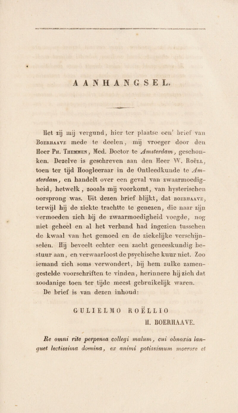 VUV/VWV\/VWW /WWAï'WW* WMMW WVWWWIIVWWK%VK<\ \\W\X AV'lVVWM AWVA AlVVA» '-AVV 'VEA'Vfc A A NH AKGSEL Het zij mij vergund, hier ter plaatse een’ brief van Boerhaave mede te deelen, mij vroeger door den Heer Ph. Themmen, Med. Doctor te Amsterdam, geschon¬ ken. Dezelve is geschreven aan den Heer W. Roëix, toen ter tijd Hoogleeraar in de Ontleedkunde te Am¬ sterdam j en handelt over een geval van zwaarmoedig¬ heid, hetwelk, zooals mij voorkomt, van hysterischen oorsprong was. Uit dezen brief blijkt, dat boerhaave, terwijl hij de ziekte trachtte te genezen, die naar zijn vermoeden zich bij de zwaarmoedigheid voegde, nog niet geheel en al het verband had ingezien tusschen de kwaal van het gemoed en de ziekelijke verschijn¬ selen. Hij beveelt echter een zacht geneeskundig be¬ stuur aan, en verwaarloost de psychische kuur niet. Zoo iemand zich soms verwondert, bij hem zulke zamen- gestelde voorschriften te vinden, herin.nero hij zich dat zoodanige toen ter tijde meest gebruikelijk waren. De brief is van dezen inboud: GULIELIO R0 Ë L L ï 0 H. BOERHAAVE. ✓ Re omni rite perpensa collegi malumcui ohnoxia lan- guet lectissima dotnina, ex animi potissimum moerore et