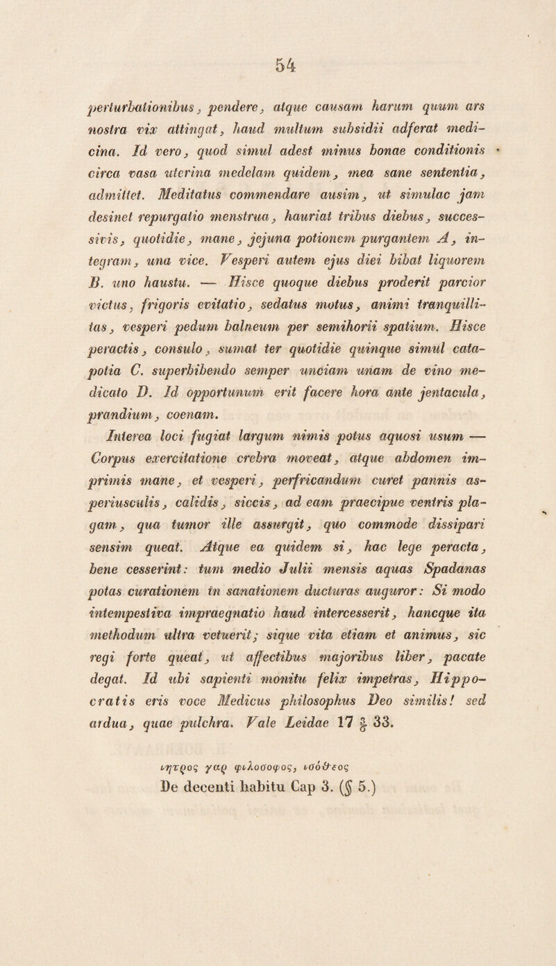 perlurbalionibus j pendere. atque causam harmn quum ars nostra vix attingat, hand multum suhsidii adferat medi¬ cina. Id vero, quod simul adest minus bonae conditionis * circa vasa uterina medelam quidem, mea sane senteniia , admiltet. Meditatus commendare ausim, ut simulac jam desinet repurgalio menstrua, hauriat tribus diebus } succes- sicisj quotidie j mane, jejuna potionem purgantem A, in- teqrarn, una mee. Vesperi autem ejus diei bibat liquorem B. uno haustu. —- Hisce quoque diebus proderit parcior victiis, frigoris evitatio, sedatus motus, animi tranquilli tas; vesperi pedum halneum per semihorii spatium. Hisce peractis j consulosumat ter quotidie quinque simul cata- potia C. superbibendo semper unciam unam de vino me- dicato I). Id opportunum erit facere hora ante jentacula, prandiumcoenam. Inierea loei fugiat largum nimis potus aquosi usum — Corpus exercitatione crebra moveat. atque abdomen im- primis mane, et vesperi , perfricandum curet pannis as- periusculis calidis, siccis ad eam praecipue ventris pla- gam, qua tumor ille assurgit, quo commode dissipari sensim queat. Atque ea quidem sihac lege peracta. bene cesserint: turn medio Julii mensis aquas Spadanas potas curationem tn sanationem ducturas auguror: Si modo intempestiva impraegnatio haud intercesserit, haneque ita methodum ultra vetuerit; sique vita etiam et animus > sic regi fotie queat ^ ut affectihus majoribus lïker, pacate degat. Id uhi sapienti monitu felix impetras, Hip po¬ er at is eris voce Medicus philosophus Deo similis! sed arduüj qitae pulchra. Vale Leidae 17 | 33. ltjzqoq yay qitXoooqioq, voótf eoq De decenti liabitu Cap 3. (§ 5.)