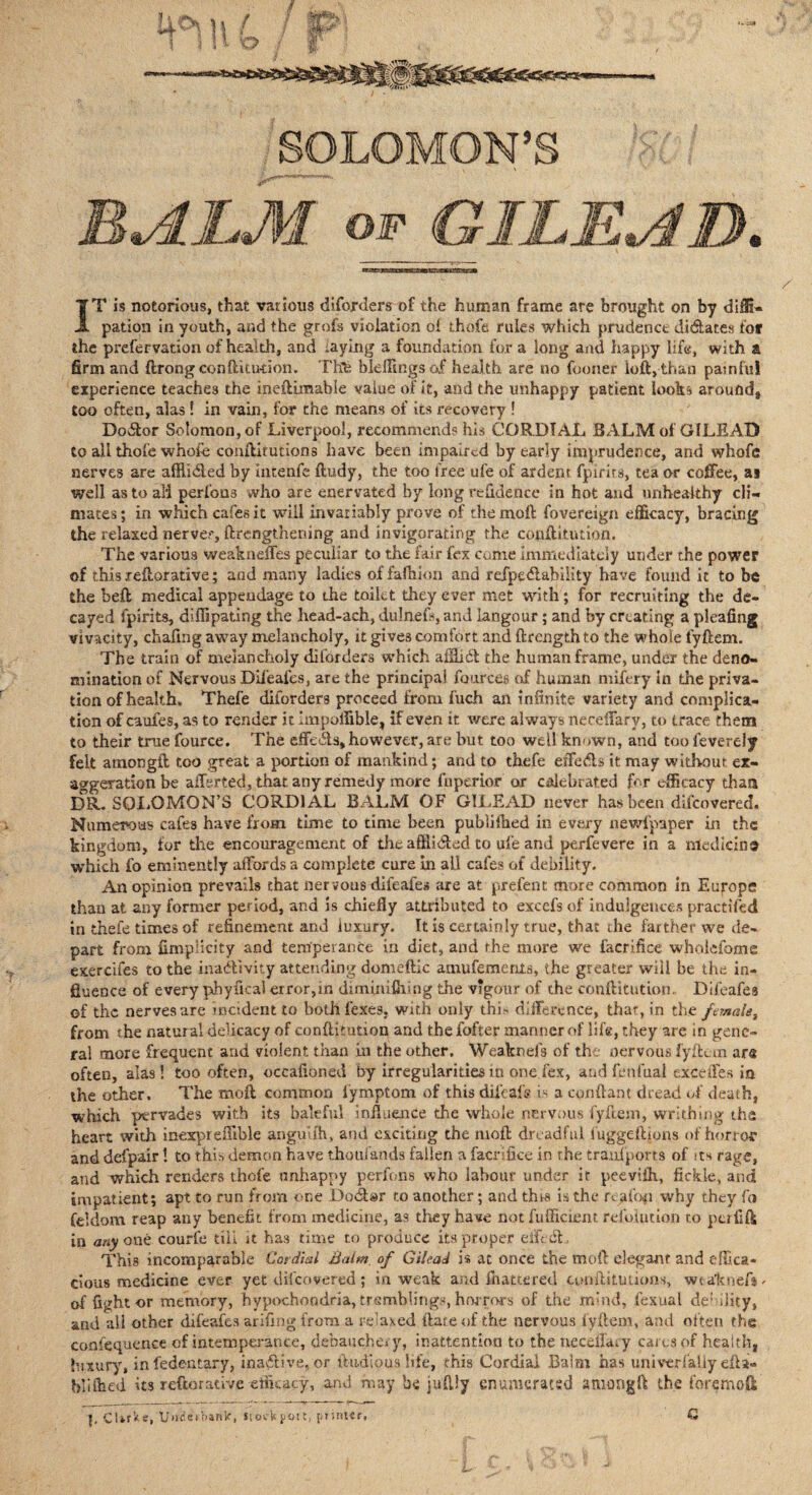 SOLOMON’S R<AI,M of GILEAD. IT is notorious, that various diforders of the human frame are brought on by diffi* pation in youth, and the grofs violation ol thofe rules which prudence di61ar.es for the prefervation of health, and -aying a foundation for a long and happy life, with a firm and ftrongconftitution. Thfe bkJIingsof health are no fooner loft, than pasnful experience teaches the ineftimabie value of it, and the unhappy patient looks around, too often, alas 1 in vain, for the means of its recovery ! Do6lor Solomon, of Liverpool, recommends his CORDIAL BALM of GILEAD to all thofe whofo conftitutions have been impaired by early imprudence, and whofc nerves arc affiidled by incenfe ftudy, the too free ufe of ardent fpirirs, tea or coffee, ai well astoali perfous who are enervated by long refidence in hot and unhealthy cli¬ mates; in which cafes it will invariably prove of the moft fovereign efficacy, bracing the relaxed nerve?, {Lengthening and invigorating the conftitution. The various weakneffes peculiar to the fair fox come immediately under the power of this reftorative; and many ladies offafhion and refpedlability have found it to be the beft medical appendage to the toilet they ever met with; for recruiting the de¬ cayed fpirits, dlffipating the head-ach, dulnefs, and langour; and by creating a pleafing vivacity, chafing away melancholy, it gives comfort and ftrength to the whole fyftem. The train of melancholy diforders which affiidl the human frame, under the deno¬ mination of Nervous Difoafes, are the principal fources of human mifory in the priva¬ tion of health. Thefe diforders proceed from fuch an infinite variety and complica¬ tion of caufos, as to render it impoffible, if even it were always neceffarv, to trace them to their true fource. The effects, however, are but too well known, and too feverely felt amongft too great a portion of mankind; and to thefe eifefls it may without ex¬ aggeration be afferted, that any remedy more fnperior or celebrated for efficacy than DR. SOLOMON’S CORDIAL BALM OF GILEAD never has been discovered. Numerous cafes have from time to time been publiihed in every newfpaper in the kingdom, for the encouragement of the afflicted to ufe and perfevere in a median® which fo eminently affords a complete cure in all cafes of debility. An opinion prevails that ner vous dileafes are at prefent more common in Europe than at any former period, and is chiefly attributed to exeefs of indulgences practifed in thefe times of refinement and luxury. It is certainly true, that the farther we de¬ part from fimpiicity and temperance in diet, and the more wc facrifiee whoiefome exercifes to the inactivity attending domeftic amufements, the greater will be the in¬ fluence of every phyfical error,in dimmiftiing the vigour of the conftitution Difoafes of the nerves are incident to both foxes, with only thb difference, that, in the female, from t he natural delicacy of conftitution and the fatter manner of life, they are in gene¬ ral more frequent and violent than in the other. Weakrtefs of the nervous fyftem ar« often, alas! too often, occafioned by irregularities to one fex, and fonfual exceffes in the other. The moft common iymptom of this diieafs is a conftant dread of death, which pervades with Its baleful influence the whole nervous fyftem, writhing the heart with inexpredible anginfh, and exciting the moft dreadful luggeftions of horror and defpair! to this demon have thoul’ands fallen a facrifiee in rhe transports of its rage, and which renders thofe unhappy perfons who labour under it peevtfti, fickle, and impatient; apt to run from one Do6for to another; and tins is the fcafop why they fo feldom reap any benefit from medicine, as they have not fufficient refoiucion to pulift in anyone courfo till it has time to produce its proper eifebL This incomparable Cordial Balm of Gilead is at once the moft elegant and effica¬ cious medicine ever yet difeovered; in weak and fluttered conftitutions, wtaltnefi. of fight or memory, hypochondria, tremblings, horrors of the mind, foxual de; fifty, and all other difoafes arifing from a relaxed ftateof the nervous fyftem, and often the confequence of intemperance, debauchery, inattention to the neceifary cams of health, luxury, infedentary, inadtive, or ftudlouslife, this Cordial Balm has univerfaliy efta- bli&ed its reiterative etikacy, and may be juftly enumerated amongft the fore moft J, CUrVe, U»uietb»nlc, frock port, printer. C