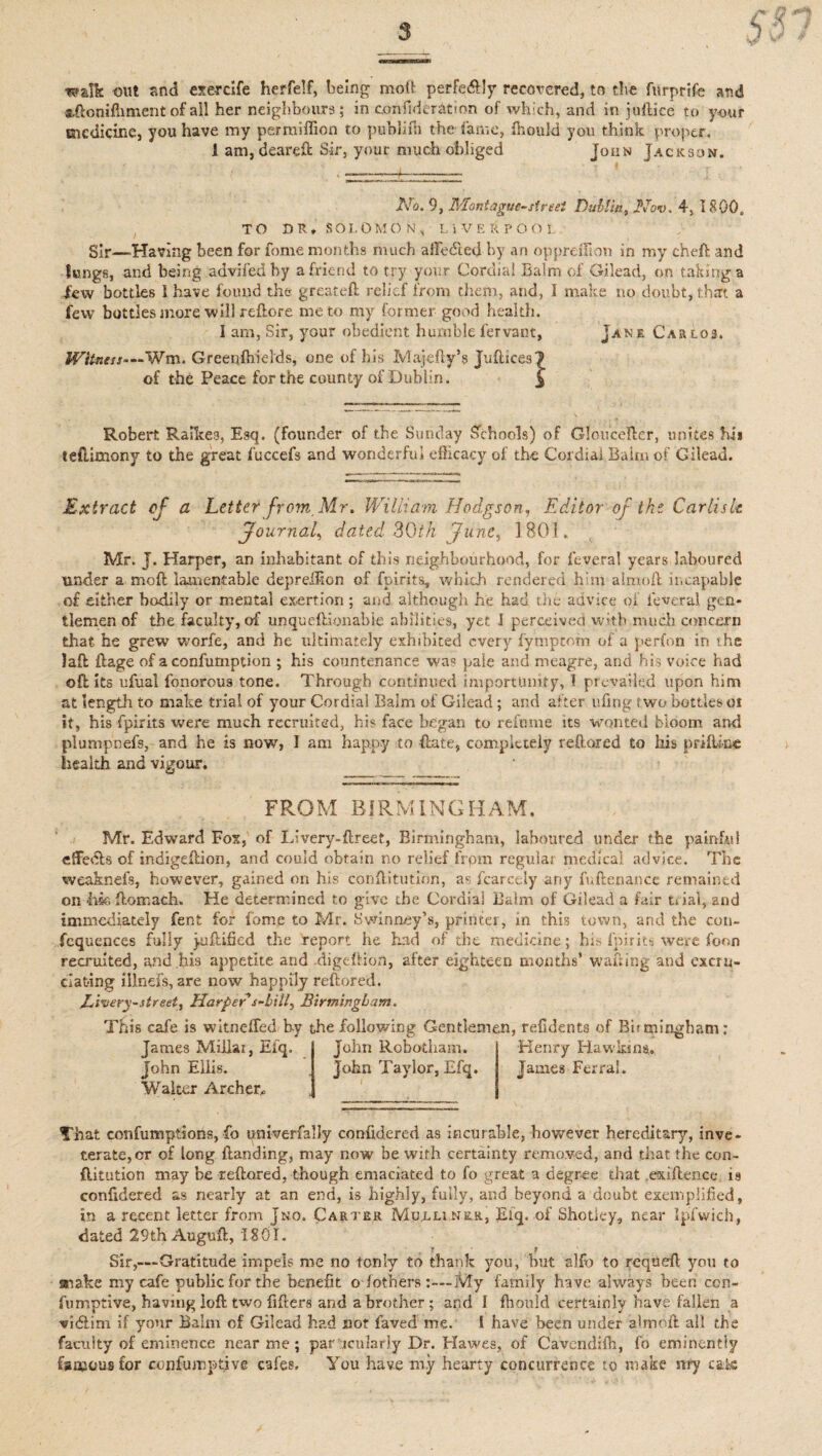 walk out and exercife herfelf, being molt perfe&ly recovered, to the fnrprife and aftoniffiment of ail her neighbours; in confiider&tion of which, and in juftice to your medicine, you have my pernfiffion to publifh the fame, fhonld you think proper. 1 am, deareft Sir, your much obliged John Jackson. No. 9, Mont ague-street Dublin, Nov. 4, 1800. TO DU, SOLOMON, LIVERPOOL Sir—‘Having been for fome months much a He died by an oppreifion in my cheft and lungs, and being advifedby a friend to try your Cordial Balm of Gilead, on taking a dew bottles I have found the greateft relief from them, and, I make no doubt, that a few bottles more will reftore me to my former good health. I am, Sir, your obedient humble fervant, Jan r Car los. Witness—Wm. Greenfhields, one of his Majefty’s Juftices 1 of the Peace for the county of Dublin. ^ Robert Raikes, Esq. (founder of the Sunday Schools) of Gloucefter, unites hi* teflimony to the great fuccefs and wonderful efficacy of the Cordial Balm of Gilead. Extract cf a Letter from, Mr. William Hodgson, Editor of the Carlisle Journal, dated 30th 'June, 1801. Mr. J. Harper, an inhabitant of this neighbourhood, for f'everal years laboured under a mo ft lamentable deprelfion of fpirits, which rendered him almoft it,capable of either bodily or mental exertion; and although he had the advice of ieveral gen¬ tlemen of the faculty, of unqueftionabie abilities, yet J perceived with much concern that he grew worfe, and he ultimately exhibited every fymptom of a perfon in the laft ftage of aconfumption ; his countenance was pale and meagre, and his voice had oftits ufual fonorous tone. Through continued importunity, T prevailed upon him at length to make trial of your Cordial Balm of Gilead; and after ufirig two bottles or it, his fpirits were much recruited, his face began to refnme its wonted bloom and plumpnefs, and he is now, I am happy to (late, completely reftored to his priftine health and vigour. FROM BIRMINGHAM. Mr. Edward Fox, of Llvery-ftreef, Birmingham, laboured under the painful effhfts of indigeftion, and could obtain no relief frpm regular medical advice. The weaknefs, however, gained on his conftitutinn, as fcarcely arty fuftenance remained on hia ftomach. He determined to give the Cordial Balm of Gilead a fair trial, and immediately fent for fome to Mr. Swinncy’s, printer, in this town, and the con- fequences fully jollified the report he had of the medicine; his fpirits were foon recruited, and his appetite and digeftion, after eighteen months’ wafting and excru¬ ciating illnefs, are now happily reftored. Livery-street. Harper s-bitl, Birmingham. This cafe is witneffed by the following Gentlemen, refidents of Bb rningbam: James Millar, Efq. John Ellis. Walter Archer,. John Robotharn. John Taylor, Efq. Henry Hawkins. James Ferrai. That confumptions, fo imiverfalJy confidered as incurable, however hereditary, inve¬ terate, or of long Handing, may now be with certainty removed, and that the con¬ futation may be reftored, though emaciated to fo great a degree that exiftence is confidered as nearly at an end, is highly, fully, and beyond a doubt exemplified, in a recent letter from jrro. Carter Mu.llinrr, Efq. of Shotiey, near Ipfwich, dated 29th Auguft, 1801. T ? Sir,—Gratitude impels me no tonly to thank you, but alfo to requeft you to snake my cafe public for the benefit o iothers My family have always been ccn- fumptive, having loft two fifters and a brother; and I fhould certainly have fallen a vidlim if your Balm of Gilead had not faved me. I have been under almoft all the faculty of eminence near me; par iciilarJy Dr. Hawes, of Cavendifh, fo eminently famous for confumpt.ive cafes. You have m.y hearty concurrence to make nry cafe