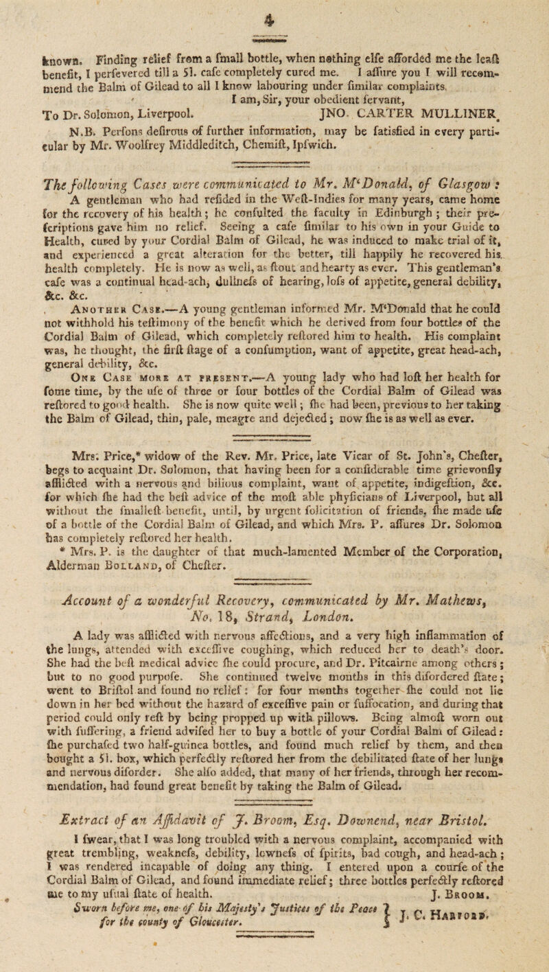 4 known-. Finding relief from a fmall bottle, when nsthing elfe afforded me the leaft benefit, 1 perfevered till a 51. cafe completely cured me. I affure you I will recom¬ mend the Balm of Gilead to all I know labouring under fimiiar complaints, ' I am, Sir, your obedient fervant, To Dr. Solomon, Liverpool. JNO. CARTER MULL1NER N.Bk Perfons defirous of further information, may be fatisfied in every parti¬ cular by Mr. Woolfrey Middleditch, Chemift, Ipfwich. The following Cases were communicated to Mr* McDonald) of Glasgow : A gentleman who had refided in the Weft-Indies for many years, came home for the recovery of his health; he consulted the faculty in Edinburgh ; their pre¬ scriptions gave him no relief. Seeing a cafe fimilai to his own in your Guide to Health, cured by your Cordial Balm of Gilead, he was induced to make trial of it, and experienced a great alteration for the better, till happily he recovered his. health completely. He is now as well, as ftout and hearty as ever. This gentleman’s cafe was a continual hcad-ach, dulinefs of hearing, lofs of appetite, general debility, &c. &c. Another Cask.—A young gentleman informed Mr, M‘Dcmald that he could not withhold his teftimony of the benefit which he derived from four bottles of the Cordial Balm of Gilead, which completely reftored hirn to health. His complaint was, he thought, the firft ftage of a confumption, want of appetite, great head-ach, general debility, &c. One Case more at present.—A young lady who had loft her health for fome time, by the ufe of three or four bottles of die Cordial Balm of Gilead was reftored to go<»d health. She is now quite well; flic had been, previous to her taking the Balm of Gilead, thin, pale, meagre and deje&ed; now fhe is a3 well as ever. Mrs; Price,* widow of the Rev. Mr, Price, late Vicar of St. John's, Chefter, begs to acquaint Dr. Solomon, that having been for a confiderable time grievonfly afliidted with a nervous and bilious complaint, want of appetite, indigeftion, &c. for which file had the heft advice of the moft able phyficians of Liverpool, but all without the fmalleft benefit, until, by urgent felicitation of friends, fhe made ufe of a bottle of the Cordial Balm of Gilead, and which Mrs, P. allures Dr. Solomon has completely reftored her health. * Mrs. P. is the daughter of that much-lamented Member of the Corporation, Alderman Borland, of Chefter. Account nf a wonderful Recovery, communicated by Mr* Mathews, No* IB, Strand, London. A lady was affiidfed with nervous affedlions, and a very high inflammation of the lungs, attended with exceffive coughing, which reduced her to death’., door. She had the heft medical advice fhe could procure, and Dr. Pitcairne among others; but to no good purpofe. She continued twelve months in this difordered ftate; went to Briftol and found no relief: for four months together fhe could not lie down in her bed without the hazard of exceffive pain or fuffocation, and during that period could only left by being propped up with pillows. Being almoft worn out with fuffering, a friend advifed her t,o buy a bottle of your Cordial Balm of Gilead: fhe purchafed two half-guinea bottles, and found much relief by them, and then bought a 51. box, which perfectly reftored her from the debilitated ftate of her lungs and nervous diforder. She alfo added, that many of her friends, through her recom¬ mendation, had found great benefit by taking the Balm of Gilead. Extract of an Affidavit of J. Broom. Esq. Downend, near Bristol. 1 fwear, that I was long troubled with a nervous complaint, accompanied with great trembljng, weaknefs, debility, lownefs of fpitits, bad cough, and head-ach; l was rendered incapable of doing any thing. I entered upon a courfe of the Cordial Balm of Gilead, and found immediate relief; three bottles perfectly reftored me to my ufual ftate of health. J. Broom, Sworn before me* one df bis Majesty's justices of the Peaee fir th of GhumUr. I J. C.