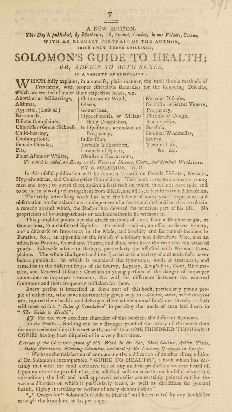 A NEW EDITION. Llls Day is published, by Mailews, 18, Strand, London, in one Volume, Octav?4 WITH AN ELEGANT PORTRAIT OF THE AUTHOR, PRICK ONLY TB'RKR SHILLINGS, SOLOMON’S GUIDE TO HEALTH; OR, ADVICE TO BOTH SEXES, IN A VARIETY OP COMPLAINTS. WHICH fully explains, in a concife, plain manner, the moll Ample methods of Treatment, with proper efficacious Remedies tor the following Difeafes, which are treated of under their refpeiStive heads, viz. Abortion or Mifcarriage, Afthmas, Flatulence or Wind, Appetite, (Lofs of ) Barrennefs, Bilious Complaints, Chlorofis orGreen Sicknefs, Child-bearing, Confumptions, Female Difeafes, Fits, Fluor Albus or Whites, Gleets, Gonorrhoea, Hypochondria or Melan¬ choly Complaints, Indifpofitions attendant on Pregnancy, Indlgellion, Nervous Difeafes, Onanifm or Secret Venery, Pregnancy, Phthifis or Cough, Rheumatifm, Scrofula, Seminal Wcakndfes, I Scurvy, Turn oi Life, &c. ike. Juvenile Indifcretion, Lownefs of Spirits, Menftrual Evacuations, Lo •which is added, an Essay on tie Venereal Disease, Gleets, and Seminal Weakness). BY S. SOLOMON, M.D. In this ufeful publication will be found a Treatife on Female Dif. afes, Nervous, Hypochondriac, and Confumptive Complain to. This book is recommended Co young men and boys; to guard them againit a fatal rock on which thoufands have iplit, and to be the means of preserving them from difeafe,and all their faculties from deflrudlion. This truly interelling work has been the labour of many years’ experience and observation on the calamitous confequences of a fecret and defb ®<5Pve vice, to obtain a remedy againfl which, the Dodtor has devoted the principal part of his life. No proprietors of boarding-fchools or academies fhould be without it. This pamphlet points out the diredt methods of cure, from a Blenhorrhagia, or Gonorrhoea, to a confirmed ’Siphilis. To which is added, an effay on Secret Venery, and a difcourfe on Impotency in the Male, and Sterility and Barrennefs incident to Females, Sac,; an appendix on the fubjedlof a lolitary and deftrudtive Vice, and an addrefsto Parents, Guardians, Tutors, and thofe who have the care and education o£ youth. Likewife advice to Bathers, particularly the affinfled with Nervous Com¬ plaints. The whole illuftr,ated and interfperfed with a variety of authentic fadls never before publiihed. In which is explained the fymptoms, mode of treatment, and remedies in the different ftages of the Scurvy, Leprofy, King’s Evil, Gout, Rheuma- tifm, and Venereal Difeafc : Cautions to young perfons of the danger of improper connexions or improper treatment, &c. with the difference between the venereal fymptoms and thofe frequently miftaken for them. Every perfon is interefted in fome part of this book, particularly young peo¬ ple of either fex, who have unfortunately given way to a delusive, secret, and destructive vice, injured their health, and deflroyed their whole animal functions thereby:—fuch will meet with a “ Balm of Consolation' in perufkig the mode of cure laid down in B Lie Guide to Health. For the very excellent character of this book fee the different Reviews. La the Public.—Nothing can be a ftronger proof of the utility of this work than the unprecedented fale it has met with, no lefs than ONE PIUNDRED THOUSAND COPIES having been difpofed of in a very fhort time. Extract of the Character given of tins Work in the Sun, Star, Courier, Albion, Limit, Daily Advertiser, Morning Chronicle, and most of the Literary fournals in Europe. <e We have the fatisfaction of announcing the publication of another cheap edition of Dr. Solomon’s incomparable “GUIDE TO HEALTH”, a book which has cer¬ tainly met with the moll extenfive fale of any medical production we ever heard of. Upon an attentive perufal of it, the affiidled will meet with much ufeful advice and inflruclion ; the befl and moft approved remedies are certainly pointed out for the various diforders on which it particularly treats, as well as directions for general health, highly interelling to perfons of every denomination”. %* Orders for  Solomon’s Guide to Health” will be executed by any bookfeller <r.rough the kipydom, at 3s, per copy.