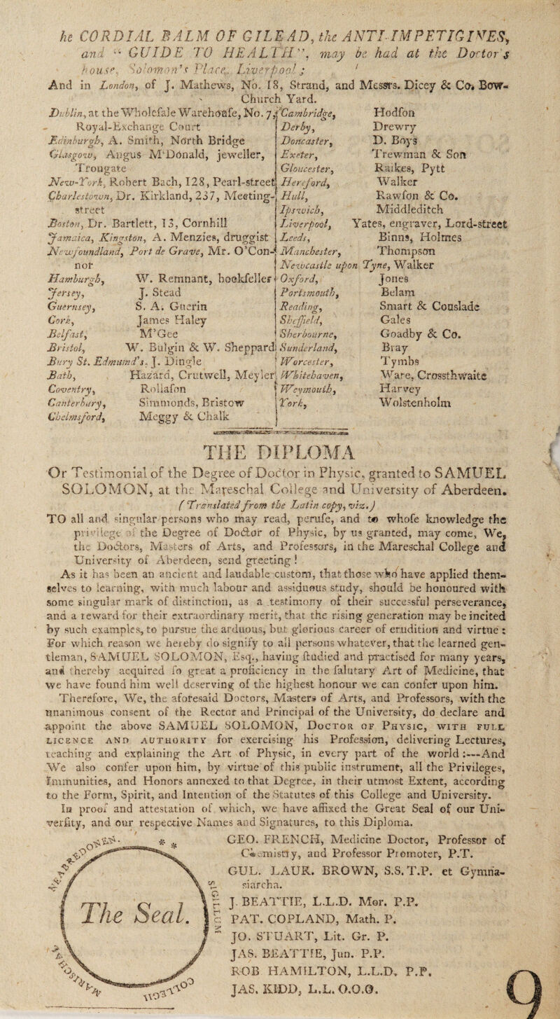 he CORDIAL BALM OF GILEAD, the ANTI IMPFTIOlVESy an GUIDE, 'TO HEALTH”, may he had at the Doctors house doumon’s Place.. Liverpool j ' And in London, of J. Mathews, No. 18, Strand, and Messrs. Dicey & Co* Bow- - Church Yard. Dublin, at the Wbolefale Warehoafe, No. 7Cambridge, Royal-Exchange Court Edinburgh, A. Smith, North Bridge Glasgow, Angus M'Donald, jeweller, Trougate Hew-Tcrh, Robert Bach, 128, Pearl-street Charlestown, Dr. Kirkland, 237, Meeting, street jBoston, Dr. Bartlett, 13, Cornhiil 'Jamaica, Kingston, A. Menzie9, druggist JSlr ufoundland, Port de Grave, Mr. O’Con- JVtanchester nor Hamburgh, cb J Jersey, Guernsey, Corn, Belfast, Bristol, W. Remnant, bookfeller J. Stead S. A. Guerin James Haley M’Gee Derby, Doncaster, Exeter, Gloucester, Hereford, Hull, Ipswich, Liverpool, Leeds, Hodfon Drewry D. Boys Trewman 8c Son Raikes, Pytt Walker Rawfon 8c Co. Middleditch Yates, engraver, Lord-street Einns, Holmes Thompson Ilezvcasile upon Dyne, Walker Oxford, Portsmouth, Reading, Sheffield, Sherbournc, W. Bulgill & W. Sheppard] Sunderland, Bury St. Edmutnd's. j. Dingle ; Worcester, Bath, Hazard, Crutwell, Meyier (Whitehaven, Coventry, Canterbury, Chelmsford, Roliafon Simnionds, Bristow Meggy & Chalk 1 1Weymouth, York, Jones Belam Smart 8c Couslade Gales Goadby 8c Co. Bray Tymbs Ware, Crossth waits Harvey Wolstenholm } THE DIPLOMA Or Testimonial of the Degree of Doctor in Physic, granted to SAMUEL SOLOMON, at the Mapeschal College and University of Aberdeen. (Translatedfrom the Latin copy,viz.) TO all and, singular persons who may read, perufe, and to whofe knowledge the privilege- ; the Degree of Dodlor of Physic, by us granted, may come, We, the Doctors, Masters of Arts, and Professors, in the Mareschal College and University of Aberdeen, send greeting ! As it has been an ancient and laudable custom, that those wkb have applied them¬ selves to learning, with much labour and assiduous study, should be honoured with some singular mark of distinction, as a .testimony of their successful perseverance* and a reward for their extraordinary merit, that the rising generation may be incited by such examples, to pursue the arduous, but glorious career of erudition and virtue : For which reason we hereby do signify to all persons whatever, that the learned gen¬ tleman, SAMUEL SOLOMON, Esq., having ftudied and practised for many years, and thereby acquired fo great a proficiency in the falutary Art of Medicine, that we have found him welt deserving of the highest honour we can confer upon him. Therefore, We, the aforesaid Doctors, Masters of Arts, and Professors, with the unanimous consent of the Rector and Principal of the University, do declare and appoint the above SAMUEL SOLOMON, Doctor of Physic, with full licence and authority for exercising his Profession, delivering Lectures, reaching and explaining the Art of Physic, in every part of the world:—And We also confer upon him, by virtue of this public instrument, all the Privileges, Immunities, and Honors annexed to that Degree, in their utmost Extent, according to the Form, Spirit, and Intention of the Statutes of this College and University. In proof and attestation of which, we have affixed the Great Seal of our Uni- verfity, and our respective Names and Signatures, to this Diploma. GEO. FRENCH, Medicine Doctor, Professor of C*-.misery, and Professor Promoter, P.T. GUL. LAUK. BROWN, S.S.T.P. et Gymna- siarcha. J BEATTIE, L.L.D. Mor. P.P. PAT. COPLAND, Math. P. JO. STUART, Lit. Gr. P. JAS. BEATTIE, Jun. P.P. ROB HAMILTON, L.L.D. P.P. JAS. KIDD, L.L. 0.0.0. i