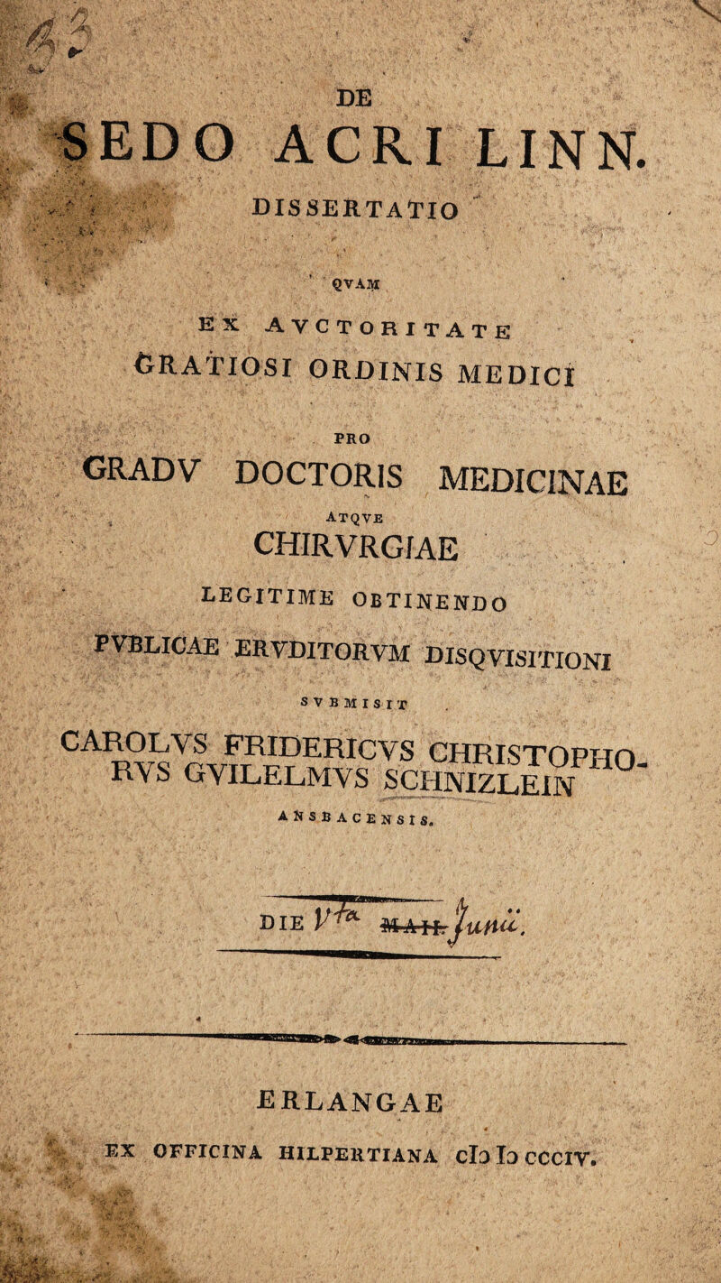 SEDO ACRI LINN. DISSERTATIO QVAlVI EX AYCTORITATE Gratiosi ordinis medici PRO GRADV DOCTOR1S MEDICINAE Atqve CHIRVRGfAE legitime obtinendo PVBLICAE ERVDITORVM DISQVISITIONI SVBMISIX CA1Rv^Vrchristopi-io. r\s gyilelmys schnizlein ansbacensi s. ERLANGAE EX OFFICINA HILPERTIANA clo Io CCCIV.