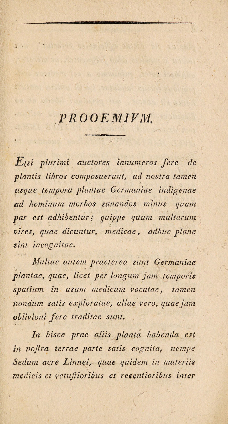 PROOEMIVM. i t /> Etsi plurimi auctores innumeros fere de plantis libros composuerunt, ad nostra tamen usque tempora plantae Germaniae indigenae ad hominum morbos sanandos minus quam par est adhibentur; quippe quum multarum vires, quae dicuntur, medicae, adhuc plane sint incognitae. Multae autem praeterea sunt Germaniae - irv. plantae, quae, licet per longum jam temporis spatium in usum medicum vocatae > tamen nondum satis exploratae, aliae vero, quae jam oblivioni fere traditae sunt. In hisce prae aliis planta habenda est in nojira terrae parte satis cognita, nempe Sedum acre Linnei,- quae quidem in materiis medicis et vetufioribus et reeentioribus inter