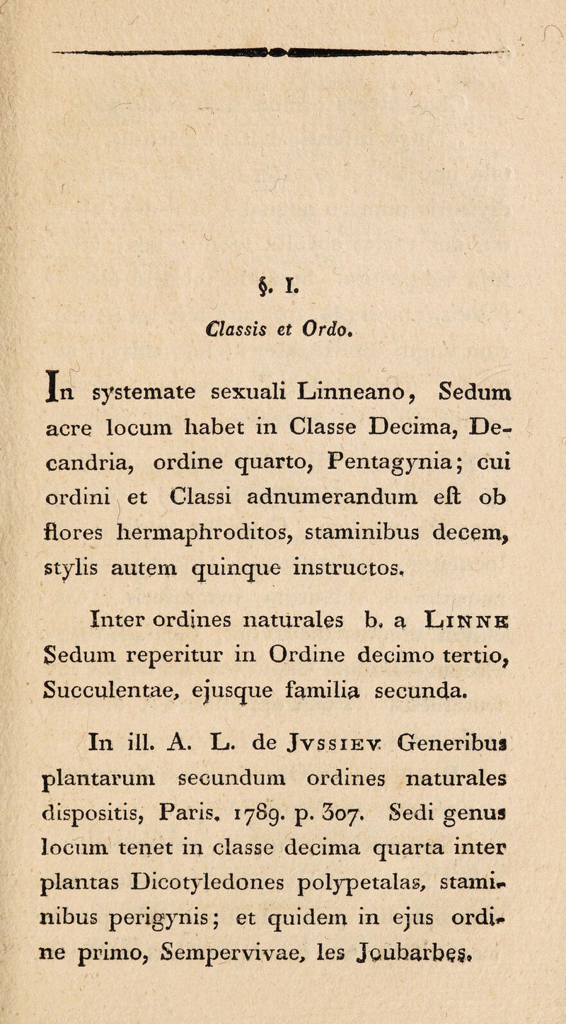 §. I. Classis et Ordo. » v „ ,• • • ■ *. «i I, n systemate sexuali Linneano, Sedum acre locum habet in Classe Decima, De- candria, ordine quarto, Pentagynia; cui ordini et Classi adnumeranduin elt ob flores hermaphroditos, staminibus decem, stylis autem quinque instructos. Inter ordines naturales b, a XjiisrNK Sedum reperitur in Ordine decimo tertio, Succulentae, ejusque familia secunda. In ili. A. L. de Jvssiev Generibus plantarum secundum ordines naturales dispositis, Paris. 1789. p. Soy. Sedi genus locum tenet in classe decima quarta inter plantas Dicotyledones polypetalas, stanti** nibus perigynis; et quidem in ejus ordi** ne primo, Sempervivae, les Jgubarbes*