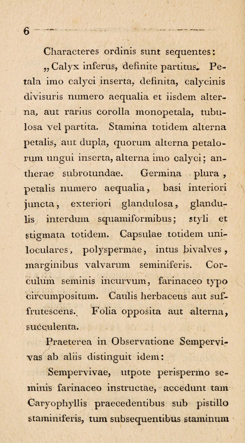 Characteres ordinis sunt sequentes: „ Calyx inferus, definite partitus*. Pe¬ tala imo calyci inserta, definita, calycinis divisuris numero aequalia et iisdem alter¬ na, aut rarius corolla monopetala, tubu¬ losa vel partita. Stamina totidem alterna petalis, aut dupla, quorum alterna petalo¬ rum ungui inserta, alterna imo calyci; an- tlierae subrotundae. Germina plura , petalis numero aequalia, basi interiori juncta, exteriori glandulosa, glandu¬ lis interdum squamiformibus; styli et stigmata totidem. Capsulae totidem uni- loculares, polyspermae, intus bivalves , marginibus valvarum seminiferis. Cor¬ culum seminis incurvum, farinaceo typo circumpositum. Caulis herbaceus aut suf- fruteseens., Folia opposita aut alterna, succulenta. Praeterea in Observatione Sempervi¬ vas ab aliis distinguit idem: Sempervivae, utpote perispermo se¬ minis farinaceo instructae, accedunt tam Caryophyllis praecedentibus sub pistillo staminiferis, tum subsequentibus staminum