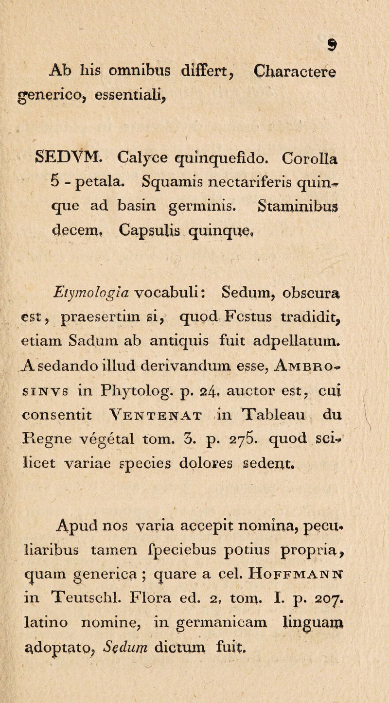 Ab his omnibus differt, Charactere generico, essentiali, , ' ' I SEDVM. Calyce qulnquefido. Corolla 5 - petala. Squamis nectariferis quin-^ que ad basin germinis. Staminibus decem? Capsulis quinque. Etymologia vocabuli: Sedum, obscura est, praesertim si, quod Festus tradidit, etiam Sadum ab antiquis fuit adpellatum. A sedando illud derivandum esse, Ambro^ sinvs in Pliytolog. p. 24? auctor est, cui consentit Vente nat in Tableau du Regne vegetal tom. 3. p. 275. quod sci-? licet variae species dolores sedent. Apud nos varia accepit nomina, pecu¬ liaribus tamen fpeciebus potius propria, quam generica ; quare a cel. Hoffmann in Teutschl. Flora ed. 2, tom. I. p. 207. latino nomine, in germanicam linguam adoptato, Sedum dictum fuit.