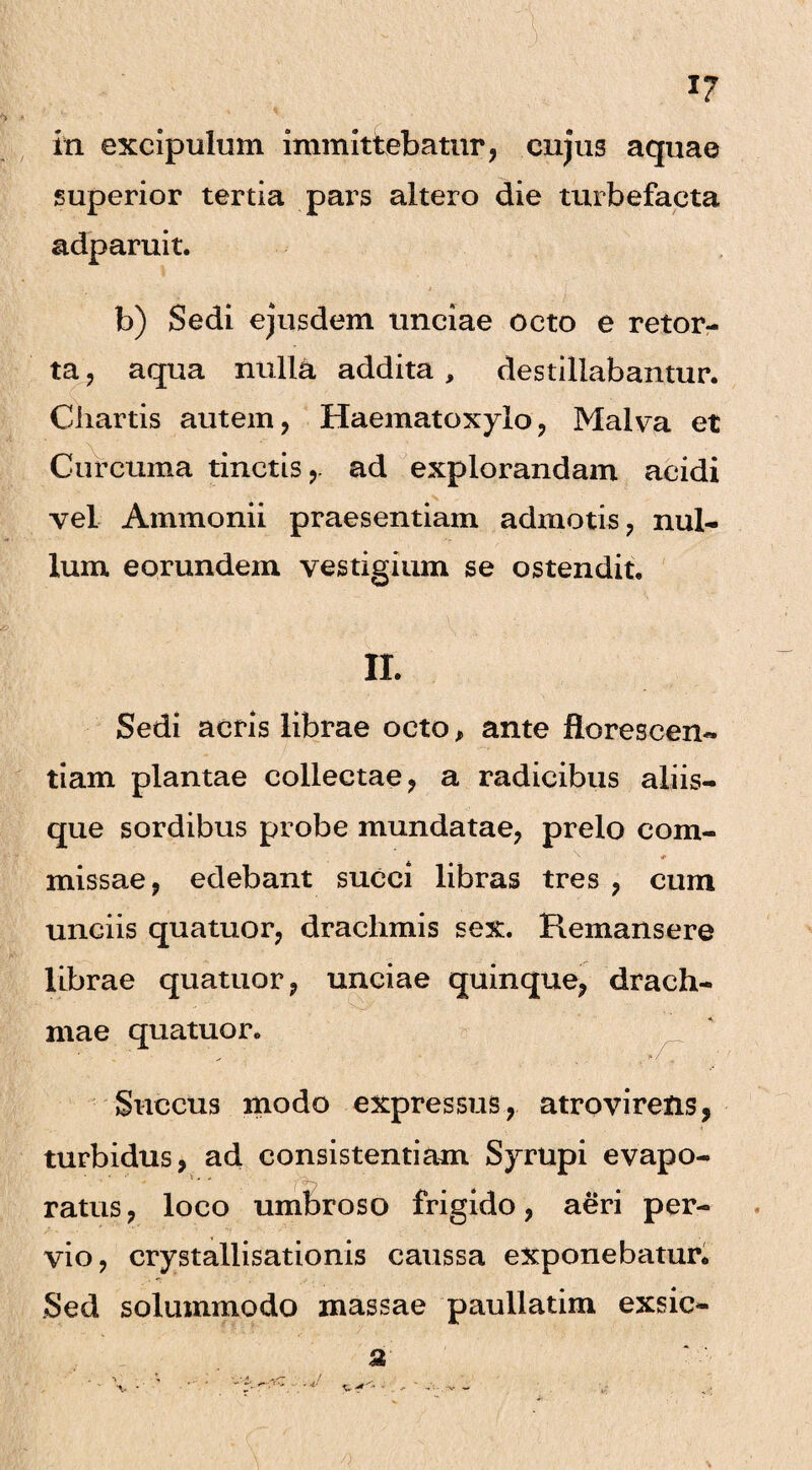 ,v. ' :\v; *f 17 in excipulum immittebatur, cujus aquae superior tertia pars altero die turbefacta adparuit. b) Sedi ej*usdem unciae octo e retor¬ ta , aqua nulla addita , destillabantur. Chartis autem, Haematoxylo, Malva et Curcuma tinctis,- ad explorandam acidi vel Ammonii praesentiam admotis, nul¬ lum eorundem vestigium se ostendit. II. Sedi acris librae octo, ante florescen¬ dam plantae collectae, a radicibus aliis¬ que sordibus probe mundatae, prelo com- s * missae, edebant succi libras tres , cum unciis quatuor, drachmis sex. Remansere librae quatuor, unciae quinque, drach¬ mae quatuor. ' ■ . •*/ Succus modo expressus, atrovirens, turbidus, ad consistendam Syrupi evapo¬ ratus , loco umbroso frigido, aeri per¬ vio, crystallisationis caussa exponebatur. Sed solummodo massae paullatim exsic- 3