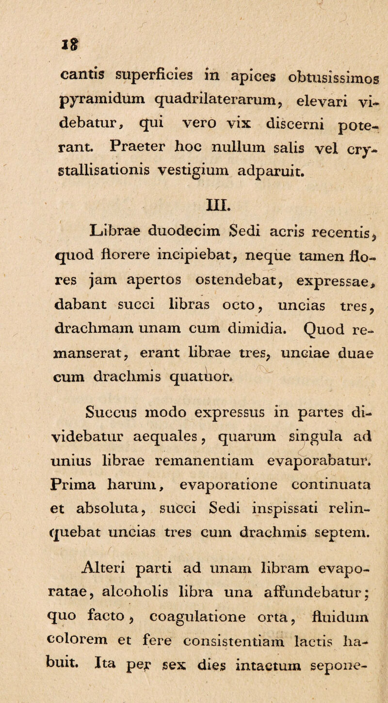 cantis superficies in apices obtusissimos pyramidum quadrilaterarum, elevari vi¬ debatur, qui vero vix discerni pote¬ rant. Praeter hoc nullum salis vel cry- stallisationis vestigium adparuit. III. Librae duodecim Sedi acris recentis * quod florere incipiebat, neque tamen flo¬ res jam apertos ostendebat, expressae* dabant succi libras octo, uncias tres, drachmam unam cum dimidia. Quod re¬ manserat, erant librae tres, unciae duae cum drachmis quatlior* Succus modo expressus in partes di¬ videbatur aequales, quarum singula ad unius librae remanendam evaporabatur. Prima harum, evaporatione continuata et absoluta, succi Sedi inspissati relin¬ quebat uncias tres cum drachmis septem. • ; f ■. Alteri parti ad unam libram evapo¬ ratae, alcoholis libra una affundebatur; quo facto, coagulatione orta, fluidum colorem et fere consistendam lactis ha¬ buit. Ita per sex dies intactum sepone-